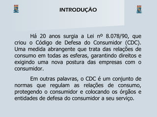 Há 20 anos surgia a Lei nº 8.078/90, que criou o Código de Defesa do Consumidor (CDC). Uma medida abrangente que trata das relações de consumo em todas as esferas, garantindo direitos e exigindo uma nova postura das empresas com o consumidor. Em outras palavras, o CDC é um conjunto de normas que regulam as relações de consumo, protegendo o consumidor e colocando os órgãos e entidades de defesa do consumidor a seu serviço. INTRODUÇÃO 