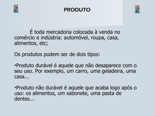 É toda mercadoria colocada à venda no comércio e indústria: automóvel, roupa, casa, alimentos, etc; Os produtos podem ser de dois tipos: Produto durável é aquele que não desaparece com o seu uso. Por exemplo, um carro, uma geladeira, uma casa... Produto não durável é aquele que acaba logo após o uso: os alimentos, um sabonete, uma pasta de dentes... PRODUTO 