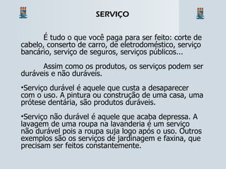 É tudo o que você paga para ser feito: corte de cabelo, conserto de carro, de eletrodoméstico, serviço bancário, serviço de seguros, serviços públicos... Assim como os produtos, os serviços podem ser duráveis e não duráveis. Serviço durável é aquele que custa a desaparecer com o uso. A pintura ou construção de uma casa, uma prótese dentária, são produtos duráveis. Serviço não durável é aquele que acaba depressa. A lavagem de uma roupa na lavanderia é um serviço não durável pois a roupa suja logo após o uso. Outros exemplos são os serviços de jardinagem e faxina, que precisam ser feitos constantemente. SERVIÇO 