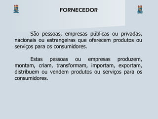 São pessoas, empresas públicas ou privadas, nacionais ou estrangeiras que oferecem produtos ou serviços para os consumidores. Estas pessoas ou empresas produzem, montam, criam, transformam, importam, exportam, distribuem ou vendem produtos ou serviços para os consumidores. FORNECEDOR 