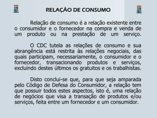 Relação de consumo é a relação existente entre o consumidor e o fornecedor na compra e venda de um produto ou na prestação de um serviço. O CDC tutela as relações de consumo e sua abrangência está restrita às relações negociais, das quais participam, necessariamente, o consumidor e o fornecedor, transacionando produtos e serviços, excluindo destes últimos os gratuitos e os trabalhistas. Disto conclui-se que, para que seja amparada pelo Código de Defesa do Consumidor, a relação tem que possuir todos estes aspectos, isto é, uma relação de negócios que visa a transação de produtos e/ou serviços, feita entre um fornecedor e um consumidor. RELAÇÃO DE CONSUMO 