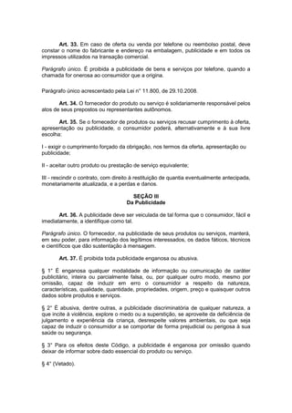 Art. 33. Em caso de oferta ou venda por telefone ou reembolso postal, deve
constar o nome do fabricante e endereço na embalagem, publicidade e em todos os
impressos utilizados na transação comercial.

Parágrafo único. É proibida a publicidade de bens e serviços por telefone, quando a
chamada for onerosa ao consumidor que a origina.

Parágrafo único acrescentado pela Lei n° 11.800, de 29.10.2008.

       Art. 34. O fornecedor do produto ou serviço é solidariamente responsável pelos
atos de seus prepostos ou representantes autônomos.

       Art. 35. Se o fornecedor de produtos ou serviços recusar cumprimento à oferta,
apresentação ou publicidade, o consumidor poderá, alternativamente e à sua livre
escolha:

I - exigir o cumprimento forçado da obrigação, nos termos da oferta, apresentação ou
publicidade;

II - aceitar outro produto ou prestação de serviço equivalente;

III - rescindir o contrato, com direito à restituição de quantia eventualmente antecipada,
monetariamente atualizada, e a perdas e danos.

                                      SEÇÃO III
                                    Da Publicidade

       Art. 36. A publicidade deve ser veiculada de tal forma que o consumidor, fácil e
imediatamente, a identifique como tal.

Parágrafo único. O fornecedor, na publicidade de seus produtos ou serviços, manterá,
em seu poder, para informação dos legítimos interessados, os dados fáticos, técnicos
e científicos que dão sustentação à mensagem.

       Art. 37. É proibida toda publicidade enganosa ou abusiva.

§ 1° É enganosa qualquer modalidade de informação ou comunicação de caráter
publicitário, inteira ou parcialmente falsa, ou, por qualquer outro modo, mesmo por
omissão, capaz de induzir em erro o consumidor a respeito da natureza,
características, qualidade, quantidade, propriedades, origem, preço e quaisquer outros
dados sobre produtos e serviços.

§ 2° É abusiva, dentre outras, a publicidade discriminatória de qualquer natureza, a
que incite à violência, explore o medo ou a superstição, se aproveite da deficiência de
julgamento e experiência da criança, desrespeite valores ambientais, ou que seja
capaz de induzir o consumidor a se comportar de forma prejudicial ou perigosa à sua
saúde ou segurança.

§ 3° Para os efeitos deste Código, a publicidade é enganosa por omissão quando
deixar de informar sobre dado essencial do produto ou serviço.

§ 4° (Vetado).
 