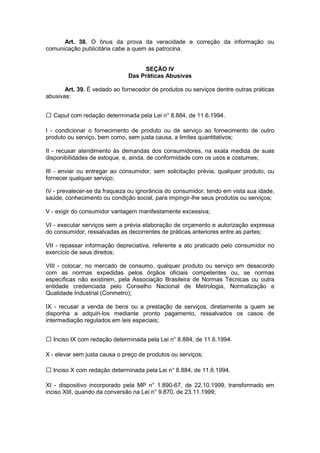 Art. 38. O ônus da prova da veracidade e correção da informação ou
comunicação publicitária cabe a quem as patrocina.


                                    SEÇÃO IV
                               Das Práticas Abusivas

       Art. 39. É vedado ao fornecedor de produtos ou serviços dentre outras práticas
abusivas:


  Caput com redação determinada pela Lei n° 8.884, de 11.6.1994.

I - condicionar o fornecimento de produto ou de serviço ao fornecimento de outro
produto ou serviço, bem como, sem justa causa, a limites quantitativos;

II - recusar atendimento às demandas dos consumidores, na exata medida de suas
disponibilidades de estoque, e, ainda, de conformidade com os usos e costumes;

III - enviar ou entregar ao consumidor, sem solicitação prévia, qualquer produto, ou
fornecer qualquer serviço;

IV - prevalecer-se da fraqueza ou ignorância do consumidor, tendo em vista sua idade,
saúde, conhecimento ou condição social, para impingir-lhe seus produtos ou serviços;

V - exigir do consumidor vantagem manifestamente excessiva;

VI - executar serviços sem a prévia elaboração de orçamento e autorização expressa
do consumidor, ressalvadas as decorrentes de práticas anteriores entre as partes;

VII - repassar informação depreciativa, referente a ato praticado pelo consumidor no
exercício de seus direitos;

VIII - colocar, no mercado de consumo, qualquer produto ou serviço em desacordo
com as normas expedidas pelos órgãos oficiais competentes ou, se normas
específicas não existirem, pela Associação Brasileira de Normas Técnicas ou outra
entidade credenciada pelo Conselho Nacional de Metrologia, Normalização e
Qualidade Industrial (Conmetro);

IX - recusar a venda de bens ou a prestação de serviços, diretamente a quem se
disponha a adquiri-los mediante pronto pagamento, ressalvados os casos de
intermediação regulados em leis especiais;


  Inciso IX com redação determinada pela Lei n° 8.884, de 11.6.1994.

X - elevar sem justa causa o preço de produtos ou serviços;

  Inciso X com redação determinada pela Lei n° 8.884, de 11.6.1994.

XI - dispositivo incorporado pela MP n° 1.890-67, de 22.10.1999, transformado em
inciso XIII, quando da conversão na Lei n° 9.870, de 23.11.1999;
 