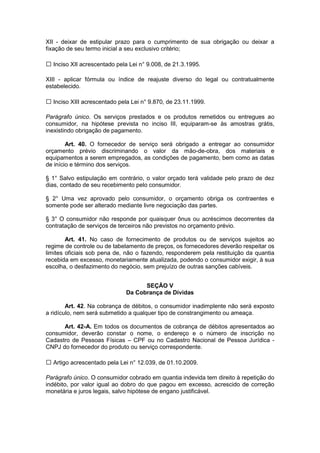 XII - deixar de estipular prazo para o cumprimento de sua obrigação ou deixar a
fixação de seu termo inicial a seu exclusivo critério;

  Inciso XII acrescentado pela Lei n° 9.008, de 21.3.1995.

XIII - aplicar fórmula ou índice de reajuste diverso do legal ou contratualmente
estabelecido.

  Inciso XIII acrescentado pela Lei n° 9.870, de 23.11.1999.

Parágrafo único. Os serviços prestados e os produtos remetidos ou entregues ao
consumidor, na hipótese prevista no inciso III, equiparam-se às amostras grátis,
inexistindo obrigação de pagamento.

        Art. 40. O fornecedor de serviço será obrigado a entregar ao consumidor
orçamento prévio discriminando o valor da mão-de-obra, dos materiais e
equipamentos a serem empregados, as condições de pagamento, bem como as datas
de início e término dos serviços.

§ 1° Salvo estipulação em contrário, o valor orçado terá validade pelo prazo de dez
dias, contado de seu recebimento pelo consumidor.

§ 2° Uma vez aprovado pelo consumidor, o orçamento obriga os contraentes e
somente pode ser alterado mediante livre negociação das partes.

§ 3° O consumidor não responde por quaisquer ônus ou acréscimos decorrentes da
contratação de serviços de terceiros não previstos no orçamento prévio.

        Art. 41. No caso de fornecimento de produtos ou de serviços sujeitos ao
regime de controle ou de tabelamento de preços, os fornecedores deverão respeitar os
limites oficiais sob pena de, não o fazendo, responderem pela restituição da quantia
recebida em excesso, monetariamente atualizada, podendo o consumidor exigir, à sua
escolha, o desfazimento do negócio, sem prejuízo de outras sanções cabíveis.


                                   SEÇÃO V
                             Da Cobrança de Dívidas

        Art. 42. Na cobrança de débitos, o consumidor inadimplente não será exposto
a ridículo, nem será submetido a qualquer tipo de constrangimento ou ameaça.

      Art. 42-A. Em todos os documentos de cobrança de débitos apresentados ao
consumidor, deverão constar o nome, o endereço e o número de inscrição no
Cadastro de Pessoas Físicas – CPF ou no Cadastro Nacional de Pessoa Jurídica -
CNPJ do fornecedor do produto ou serviço correspondente.

  Artigo acrescentado pela Lei n° 12.039, de 01.10.2009.

Parágrafo único. O consumidor cobrado em quantia indevida tem direito à repetição do
indébito, por valor igual ao dobro do que pagou em excesso, acrescido de correção
monetária e juros legais, salvo hipótese de engano justificável.
 