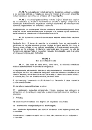 Art. 48. As declarações de vontade constantes de escritos particulares, recibos
e pré-contratos relativos às relações de consumo vinculam o fornecedor, ensejando
inclusive execução específica, nos termos do art. 84 e parágrafos.

       Art. 49. O consumidor pode desistir do contrato, no prazo de sete dias a contar
de sua assinatura ou do ato de recebimento do produto ou serviço, sempre que a
contratação de fornecimento de produtos e serviços ocorrer fora do estabelecimento
comercial, especialmente por telefone ou a domicílio.

Parágrafo único. Se o consumidor exercitar o direito de arrependimento previsto neste
artigo, os valores eventualmente pagos, a qualquer título, durante o prazo de reflexão,
serão devolvidos, de imediato, monetariamente atualizados.

       Art. 50. A garantia contratual é complementar à legal e será conferida mediante
termo escrito.

Parágrafo único. O termo de garantia ou equivalente deve ser padronizado e
esclarecer, de maneira adequada, em que consiste a mesma garantia, bem como a
forma, o prazo e o lugar em que pode ser exercitada e os ônus a cargo do consumidor,
devendo ser-lhe entregue, devidamente preenchido pelo fornecedor, no ato do
fornecimento, acompanhado de manual de instrução, de instalação e uso do produto
em linguagem didática, com ilustrações.


                                       SEÇÃO II
                                Das Cláusulas Abusivas

        Art. 51. São nulas de pleno direito, entre outras, as cláusulas contratuais
relativas ao fornecimento de produtos e serviços que:

I - impossibilitem, exonerem ou atenuem a responsabilidade do fornecedor por vícios
de qualquer natureza dos produtos e serviços ou impliquem renúncia ou disposição de
direitos. Nas relações de consumo entre o fornecedor e o consumidor-pessoa jurídica,
a indenização poderá ser limitada, em situações justificáveis;

II - subtraiam ao consumidor a opção de reembolso da quantia já paga, nos casos
previstos neste Código;

III - transfiram responsabilidades a terceiros;

IV - estabeleçam obrigações consideradas iníquas, abusivas, que coloquem o
consumidor em desvantagem exagerada, ou sejam incompatíveis com a boa-fé ou a
equidade;

V - (Vetado);

VI - estabeleçam inversão do ônus da prova em prejuízo do consumidor;

VII - determinem a utilização compulsória de arbitragem;

VIII - imponham representante para concluir ou realizar outro negócio jurídico pelo
consumidor;

IX - deixem ao fornecedor a opção de concluir ou não o contrato, embora obrigando o
consumidor;
 