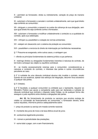 X - permitam ao fornecedor, direta ou indiretamente, variação do preço de maneira
unilateral;

XI - autorizem o fornecedor a cancelar o contrato unilateralmente, sem que igual direito
seja conferido ao consumidor;

XII - obriguem o consumidor a ressarcir os custos de cobrança de sua obrigação, sem
que igual direito lhe seja conferido contra o fornecedor;

XIII - autorizem o fornecedor a modificar unilateralmente o conteúdo ou a qualidade do
contrato, após sua celebração;

XIV - infrinjam ou possibilitem a violação de normas ambientais;

XV - estejam em desacordo com o sistema de proteção ao consumidor;

XVI - possibilitem a renúncia do direito de indenização por benfeitorias necessárias.

§ 1° Presume-se exagerada, entre outros casos, a vantagem que:

I - ofende os princípios fundamentais do sistema jurídico a que pertence;

II - restringe direitos ou obrigações fundamentais inerentes à natureza do contrato, de
tal modo a ameaçar seu objeto ou equilíbrio contratual;

III - se mostra excessivamente onerosa para o consumidor, considerando-se a
natureza e conteúdo do contrato, o interesse das partes e outras circunstâncias
peculiares ao caso.

§ 2° A nulidade de uma cláusula contratual abusiva não invalida o contrato, exceto
quando de sua ausência, apesar dos esforços de integração, decorrer ônus excessivo
a qualquer das partes.

§ 3° (Vetado).

§ 4° É facultado, a qualquer consumidor ou entidade que o represente, requerer ao
Ministério Público que ajuíze a competente ação para ser declarada a nulidade de
cláusula contratual que contrarie o disposto neste Código, ou de qualquer forma não
assegure o justo equilíbrio entre direitos e obrigações das partes.

       Art. 52. No fornecimento de produtos ou serviços que envolva outorga de
crédito ou concessão de financiamento ao consumidor, o fornecedor deverá, entre
outros requisitos, informá-lo prévia e adequadamente sobre:

I - preço do produto ou serviço em moeda corrente nacional;

II - montante dos juros de mora e da taxa efetiva anual de juros;

III - acréscimos legalmente previstos;

IV - número e periodicidade das prestações;

V - soma total a pagar, com e sem financiamento.
 