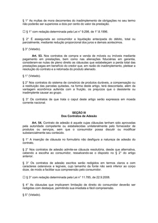 § 1° As multas de mora decorrentes do inadimplemento de obrigações no seu termo
não poderão ser superiores a dois por cento do valor da prestação.

  § 1° com redação determinada pela Lei n° 9.298, de 1°.8.1996.

§ 2° É assegurada ao consumidor a liquidação antecipada do débito, total ou
parcialmente, mediante redução proporcional dos juros e demais acréscimos.

§ 3° (Vetado).

       Art. 53. Nos contratos de compra e venda de móveis ou imóveis mediante
pagamento em prestações, bem como nas alienações fiduciárias em garantia,
consideram-se nulas de pleno direito as cláusulas que estabeleçam a perda total das
prestações pagas em benefício do credor que, em razão do inadimplemento, pleitear a
resolução do contrato e a retomada do produto alienado.

§ 1° (Vetado).

§ 2° Nos contratos do sistema de consórcio de produtos duráveis, a compensação ou
a restituição das parcelas quitadas, na forma deste artigo, terá descontada, além da
vantagem econômica auferida com a fruição, os prejuízos que o desistente ou
inadimplente causar ao grupo.

§ 3° Os contratos de que trata o caput deste artigo serão expressos em moeda
corrente nacional.


                                  SEÇÃO III
                            Dos Contratos de Adesão

       Art. 54. Contrato de adesão é aquele cujas cláusulas tenham sido aprovadas
pela autoridade competente ou estabelecidas unilateralmente pelo fornecedor de
produtos ou serviços, sem que o consumidor possa discutir ou modificar
substancialmente seu conteúdo.

§ 1° A inserção de cláusula no formulário não desfigura a natureza de adesão do
contrato.

§ 2° Nos contratos de adesão admite-se cláusula resolutória, desde que alternativa,
cabendo a escolha ao consumidor, ressalvando-se o disposto no § 2° do artigo
anterior.

§ 3° Os contratos de adesão escritos serão redigidos em termos claros e com
caracteres ostensivos e legíveis, cujo tamanho da fonte não será inferior ao corpo
doze, de modo a facilitar sua compreensão pelo consumidor.

  § 3° com redação determinada pela Lei n° 11.785, de 22.9.2008.

§ 4° As cláusulas que implicarem limitação de direito do consumidor deverão ser
redigidas com destaque, permitindo sua imediata e fácil compreensão.

§ 5° (Vetado).
 