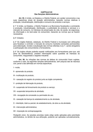 CAPÍTULO VII
                                 Das Sanções Administrativas

      Art. 55. A União, os Estados e o Distrito Federal, em caráter concorrente e nas
suas respectivas áreas de atuação administrativa, baixarão normas relativas à
produção, industrialização, distribuição e consumo de produtos e serviços.

§ 1° A União, os Estados, o Distrito Federal e os Municípios fiscalizarão e controlarão
a produção, industrialização, distribuição, a publicidade de produtos e serviços e o
mercado de consumo, no interesse da preservação da vida, da saúde, da segurança,
da informação e do bem-estar do consumidor, baixando as normas que se fizerem
necessárias.

§ 2° (Vetado).

§ 3° Os órgãos federais, estaduais, do Distrito Federal e municipais com atribuições
para fiscalizar e controlar o mercado de consumo manterão comissões permanentes
para elaboração, revisão e atualização das normas referidas no § 1°, sendo obrigatória
a participação dos consumidores e fornecedores.

§ 4° Os órgãos oficiais poderão expedir notificações aos fornecedores para que, sob
pena de desobediência, prestem informações sobre questões de interesse do
consumidor, resguardado o segredo industrial.

         Art. 56. As infrações das normas de defesa do consumidor ficam sujeitas,
conforme o caso, às seguintes sanções administrativas, sem prejuízo das de natureza
civil, penal e das definidas em normas específicas:

I - multa;

II - apreensão do produto;

III - inutilização do produto;

IV - cassação do registro do produto junto ao órgão competente;

V - proibição de fabricação do produto;

VI - suspensão de fornecimento de produto ou serviço;

VII - suspensão temporária de atividade;

VIII - revogação de concessão ou permissão de uso;

IX - cassação de licença do estabelecimento ou de atividade;

X - interdição, total ou parcial, de estabelecimento, de obra ou de atividade;

XI - intervenção administrativa;

XII - imposição de contrapropaganda.

Parágrafo único. As sanções previstas neste artigo serão aplicadas pela autoridade
administrativa, no âmbito de sua atribuição, podendo ser aplicadas cumulativamente,
 