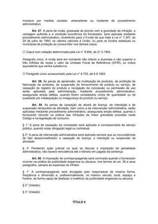inclusive por medida     cautelar,   antecedente   ou   incidente   de   procedimento
administrativo.

       Art. 57. A pena de multa, graduada de acordo com a gravidade da infração, a
vantagem auferida e a condição econômica do fornecedor, será aplicada mediante
procedimento administrativo, revertendo para o Fundo de que trata a Lei n° 7.347, de
24 de julho de 1985, os valores cabíveis à União, ou para os fundos estaduais ou
municipais de proteção ao consumidor nos demais casos.

  Caput com redação determinada pela Lei n° 8.656, de 21.5.1993.

Parágrafo único. A multa será em montante não inferior a duzentas e não superior a
três milhões de vezes o valor da Unidade Fiscal de Referência (UFIR), ou índice
equivalente que venha substituí-lo.

  Parágrafo único acrescentado pela Lei n° 8.703, de 6.9.1993.

       Art. 58. As penas de apreensão, de inutilização de produtos, de proibição de
fabricação de produtos, de suspensão do fornecimento de produto ou serviço, de
cassação do registro do produto e revogação da concessão ou permissão de uso
serão aplicadas pela administração, mediante procedimento administrativo,
assegurada ampla defesa, quando forem constatados vícios de quantidade ou de
qualidade por inadequação ou insegurança do produto ou serviço.

       Art. 59. As penas de cassação de alvará de licença, de interdição e de
suspensão temporária da atividade, bem como a de intervenção administrativa, serão
aplicadas mediante procedimento administrativo, assegurada ampla defesa, quando o
fornecedor reincidir na prática das infrações de maior gravidade previstas neste
Código e na legislação de consumo.

§ 1° A pena de cassação da concessão será aplicada à concessionária de serviço
público, quando violar obrigação legal ou contratual.

§ 2° A pena de intervenção administrativa será aplicada sempre que as circunstâncias
de fato desaconselharem a cassação de licença, a interdição ou suspensão da
atividade.

§ 3° Pendendo ação judicial na qual se discuta a imposição de penalidade
administrativa, não haverá reincidência até o trânsito em julgado da sentença.

       Art. 60. A imposição de contrapropaganda será cominada quando o fornecedor
incorrer na prática de publicidade enganosa ou abusiva, nos termos do art. 36 e seus
parágrafos, sempre às expensas do infrator.

§ 1° A contrapropaganda será divulgada pelo responsável da mesma forma,
freqüência e dimensão e, preferencialmente, no mesmo veículo, local, espaço e
horário, de forma capaz de desfazer o malefício da publicidade enganosa ou abusiva.

§ 2° (Vetado).

§ 3° (Vetado)


                                     TÍTULO II
 