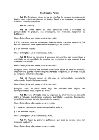 Das Infrações Penais

         Art. 61. Constituem crimes contra as relações de consumo previstas neste
Código, sem prejuízo do disposto no Código Penal e leis especiais, as condutas
tipificadas nos artigos seguintes.

       Art. 62. (Vetado).

        Art. 63. Omitir dizeres ou sinais ostensivos sobre a nocividade ou
periculosidade de produtos, nas embalagens, nos invólucros, recipientes ou
publicidade:

Pena - Detenção de seis meses a dois anos e multa.

§ 1° Incorrerá nas mesmas penas quem deixar de alertar, mediante recomendações
escritas ostensivas, sobre a periculosidade do serviço a ser prestado.

§ 2° Se o crime é culposo:

Pena - Detenção de um a seis meses ou multa.

       Art. 64. Deixar de comunicar à autoridade competente e aos consumidores a
nocividade ou periculosidade de produtos cujo conhecimento seja posterior à sua
colocação no mercado:

Pena - Detenção de seis meses a dois anos e multa.

Parágrafo único. Incorrerá nas mesmas penas quem deixar de retirar do mercado,
imediatamente quando determinado pela autoridade competente, os produtos nocivos
ou perigosos, na forma deste artigo.

      Art. 65. Executar serviço de alto grau de periculosidade, contrariando
determinação de autoridade competente:

Pena - Detenção de seis meses a dois anos e multa.

Parágrafo único. As penas deste artigo são aplicáveis sem prejuízo das
correspondentes à lesão corporal e à morte.

        Art. 66. Fazer afirmação falsa ou enganosa, ou omitir informação relevante
sobre a natureza, característica, qualidade, quantidade, segurança, desempenho,
durabilidade, preço ou garantia de produtos ou serviços:

Pena - Detenção de três meses a um ano e multa.

§ 1° Incorrerá nas mesmas penas quem patrocinar a oferta.

§ 2° Se o crime é culposo;

Pena - Detenção de um a seis meses ou multa.

      Art. 67. Fazer ou promover publicidade que sabe ou deveria saber ser
enganosa ou abusiva:

Pena - Detenção de três meses a um ano e multa.
 