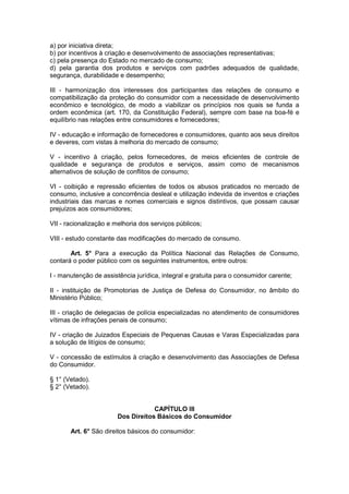 a) por iniciativa direta;
b) por incentivos à criação e desenvolvimento de associações representativas;
c) pela presença do Estado no mercado de consumo;
d) pela garantia dos produtos e serviços com padrões adequados de qualidade,
segurança, durabilidade e desempenho;

III - harmonização dos interesses dos participantes das relações de consumo e
compatibilização da proteção do consumidor com a necessidade de desenvolvimento
econômico e tecnológico, de modo a viabilizar os princípios nos quais se funda a
ordem econômica (art. 170, da Constituição Federal), sempre com base na boa-fé e
equilíbrio nas relações entre consumidores e fornecedores;

IV - educação e informação de fornecedores e consumidores, quanto aos seus direitos
e deveres, com vistas à melhoria do mercado de consumo;

V - incentivo à criação, pelos fornecedores, de meios eficientes de controle de
qualidade e segurança de produtos e serviços, assim como de mecanismos
alternativos de solução de conflitos de consumo;

VI - coibição e repressão eficientes de todos os abusos praticados no mercado de
consumo, inclusive a concorrência desleal e utilização indevida de inventos e criações
industriais das marcas e nomes comerciais e signos distintivos, que possam causar
prejuízos aos consumidores;

VII - racionalização e melhoria dos serviços públicos;

VIII - estudo constante das modificações do mercado de consumo.

       Art. 5° Para a execução da Política Nacional das Relações de Consumo,
contará o poder público com os seguintes instrumentos, entre outros:

I - manutenção de assistência jurídica, integral e gratuita para o consumidor carente;

II - instituição de Promotorias de Justiça de Defesa do Consumidor, no âmbito do
Ministério Público;

III - criação de delegacias de polícia especializadas no atendimento de consumidores
vítimas de infrações penais de consumo;

IV - criação de Juizados Especiais de Pequenas Causas e Varas Especializadas para
a solução de litígios de consumo;

V - concessão de estímulos à criação e desenvolvimento das Associações de Defesa
do Consumidor.

§ 1° (Vetado).
§ 2° (Vetado).


                                    CAPÍTULO III
                        Dos Direitos Básicos do Consumidor

       Art. 6° São direitos básicos do consumidor:
 