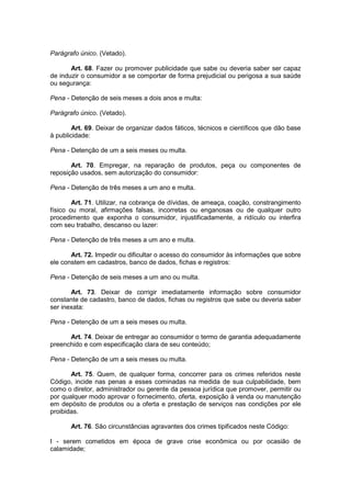 Parágrafo único. (Vetado).

       Art. 68. Fazer ou promover publicidade que sabe ou deveria saber ser capaz
de induzir o consumidor a se comportar de forma prejudicial ou perigosa a sua saúde
ou segurança:

Pena - Detenção de seis meses a dois anos e multa:

Parágrafo único. (Vetado).

        Art. 69. Deixar de organizar dados fáticos, técnicos e científicos que dão base
à publicidade:

Pena - Detenção de um a seis meses ou multa.

       Art. 70. Empregar, na reparação de produtos, peça ou componentes de
reposição usados, sem autorização do consumidor:

Pena - Detenção de três meses a um ano e multa.

        Art. 71. Utilizar, na cobrança de dívidas, de ameaça, coação, constrangimento
físico ou moral, afirmações falsas, incorretas ou enganosas ou de qualquer outro
procedimento que exponha o consumidor, injustificadamente, a ridículo ou interfira
com seu trabalho, descanso ou lazer:

Pena - Detenção de três meses a um ano e multa.

       Art. 72. Impedir ou dificultar o acesso do consumidor às informações que sobre
ele constem em cadastros, banco de dados, fichas e registros:

Pena - Detenção de seis meses a um ano ou multa.

       Art. 73. Deixar de corrigir imediatamente informação sobre consumidor
constante de cadastro, banco de dados, fichas ou registros que sabe ou deveria saber
ser inexata:

Pena - Detenção de um a seis meses ou multa.

      Art. 74. Deixar de entregar ao consumidor o termo de garantia adequadamente
preenchido e com especificação clara de seu conteúdo;

Pena - Detenção de um a seis meses ou multa.

       Art. 75. Quem, de qualquer forma, concorrer para os crimes referidos neste
Código, incide nas penas a esses cominadas na medida de sua culpabilidade, bem
como o diretor, administrador ou gerente da pessoa jurídica que promover, permitir ou
por qualquer modo aprovar o fornecimento, oferta, exposição à venda ou manutenção
em depósito de produtos ou a oferta e prestação de serviços nas condições por ele
proibidas.

       Art. 76. São circunstâncias agravantes dos crimes tipificados neste Código:

I - serem cometidos em época de grave crise econômica ou por ocasião de
calamidade;
 