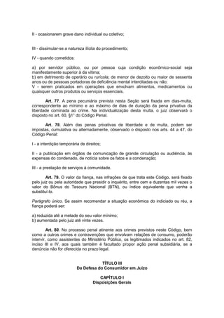 II - ocasionarem grave dano individual ou coletivo;


III - dissimular-se a natureza ilícita do procedimento;

IV - quando cometidos:

a) por servidor público, ou por pessoa cuja condição econômico-social seja
manifestamente superior à da vítima;
b) em detrimento de operário ou rurícola; de menor de dezoito ou maior de sessenta
anos ou de pessoas portadoras de deficiência mental interditadas ou não;
V - serem praticados em operações que envolvam alimentos, medicamentos ou
quaisquer outros produtos ou serviços essenciais.

       Art. 77. A pena pecuniária prevista nesta Seção será fixada em dias-multa,
correspondente ao mínimo e ao máximo de dias de duração da pena privativa da
liberdade cominada ao crime. Na individualização desta multa, o juiz observará o
disposto no art. 60, §1° do Código Penal.

      Art. 78. Além das penas privativas de liberdade e de multa, podem ser
impostas, cumulativa ou alternadamente, observado o disposto nos arts. 44 a 47, do
Código Penal:

I - a interdição temporária de direitos;

II - a publicação em órgãos de comunicação de grande circulação ou audiência, às
expensas do condenado, de notícia sobre os fatos e a condenação;

III - a prestação de serviços à comunidade.

        Art. 79. O valor da fiança, nas infrações de que trata este Código, será fixado
pelo juiz ou pela autoridade que presidir o inquérito, entre cem e duzentas mil vezes o
valor do Bônus do Tesouro Nacional (BTN), ou índice equivalente que venha a
substituí-lo.

Parágrafo único. Se assim recomendar a situação econômica do indiciado ou réu, a
fiança poderá ser:

a) reduzida até a metade do seu valor mínimo;
b) aumentada pelo juiz até vinte vezes.

         Art. 80. No processo penal atinente aos crimes previstos neste Código, bem
como a outros crimes e contravenções que envolvam relações de consumo, poderão
intervir, como assistentes do Ministério Público, os legitimados indicados no art. 82,
inciso III e IV, aos quais também é facultado propor ação penal subsidiária, se a
denúncia não for oferecida no prazo legal.


                                      TÍTULO III
                          Da Defesa do Consumidor em Juízo

                                      CAPÍTULO I
                                   Disposições Gerais
 