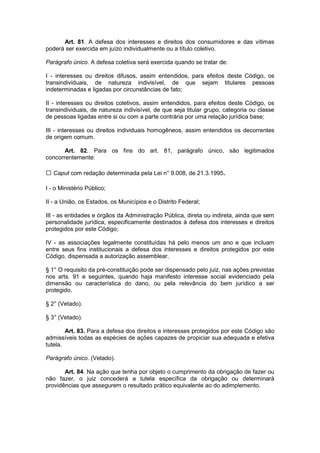 Art. 81. A defesa dos interesses e direitos dos consumidores e das vítimas
poderá ser exercida em juízo individualmente ou a título coletivo.

Parágrafo único. A defesa coletiva será exercida quando se tratar de:

I - interesses ou direitos difusos, assim entendidos, para efeitos deste Código, os
transindividuais, de natureza indivisível, de que sejam titulares pessoas
indeterminadas e ligadas por circunstâncias de fato;

II - interesses ou direitos coletivos, assim entendidos, para efeitos deste Código, os
transindividuais, de natureza indivisível, de que seja titular grupo, categoria ou classe
de pessoas ligadas entre si ou com a parte contrária por uma relação jurídica base;

III - interesses ou direitos individuais homogêneos, assim entendidos os decorrentes
de origem comum.

       Art. 82. Para os fins do art. 81, parágrafo único, são legitimados
concorrentemente:

   Caput com redação determinada pela Lei n° 9.008, de 21.3.1995.

I - o Ministério Público;

II - a União, os Estados, os Municípios e o Distrito Federal;

III - as entidades e órgãos da Administração Pública, direta ou indireta, ainda que sem
personalidade jurídica, especificamente destinados à defesa dos interesses e direitos
protegidos por este Código;

IV - as associações legalmente constituídas há pelo menos um ano e que incluam
entre seus fins institucionais a defesa dos interesses e direitos protegidos por este
Código, dispensada a autorização assemblear.

§ 1° O requisito da pré-constituição pode ser dispensado pelo juiz, nas ações previstas
nos arts. 91 e seguintes, quando haja manifesto interesse social evidenciado pela
dimensão ou característica do dano, ou pela relevância do bem jurídico a ser
protegido.

§ 2° (Vetado).

§ 3° (Vetado).

        Art. 83. Para a defesa dos direitos e interesses protegidos por este Código são
admissíveis todas as espécies de ações capazes de propiciar sua adequada e efetiva
tutela.

Parágrafo único. (Vetado).

       Art. 84. Na ação que tenha por objeto o cumprimento da obrigação de fazer ou
não fazer, o juiz concederá a tutela específica da obrigação ou determinará
providências que assegurem o resultado prático equivalente ao do adimplemento.
 