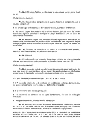 Art. 92. O Ministério Público, se não ajuizar a ação, atuará sempre como fiscal
da lei.

Parágrafo único. (Vetado).

      Art. 93. Ressalvada a competência da Justiça Federal, é competente para a
causa a justiça local:

I - no foro do lugar onde ocorreu ou deva ocorrer o dano, quando de âmbito local;

II - no foro da Capital do Estado ou no do Distrito Federal, para os danos de âmbito
nacional ou regional, aplicando-se as regras do Código de Processo Civil aos casos de
competência concorrente.

       Art. 94. Proposta a ação, será publicado edital no órgão oficial, a fim de que os
interessados possam intervir no processo como litisconsortes, sem prejuízo de ampla
divulgação pelos meios de comunicação social por parte dos órgãos de defesa do
consumidor.

       Art. 95. Em caso de procedência do pedido, a condenação será genérica,
fixando a responsabilidade do réu pelos danos causados.

          Art. 96. (Vetado).

       Art. 97. A liquidação e a execução de sentença poderão ser promovidas pela
vítima e seus sucessores, assim como pelos legitimados de que trata o art. 82.

Parágrafo único. (Vetado).

       Art. 98. A execução poderá ser coletiva, sendo promovida pelos legitimados de
que trata o art. 82, abrangendo as vítimas cujas indenizações já tiverem sido fixadas
em sentença de liquidação, sem prejuízo do ajuizamento de outras execuções.


   Caput com redação determinada pela Lei n° 9.008, de 21.3.1995.

§ 1° A execução coletiva far-se-á com base em certidão das sentenças de liquidação,
da qual deverá constar a ocorrência ou não do trânsito em julgado.


§ 2° É competente para a execução o juízo:

I - da liquidação da sentença ou da ação condenatória, no caso de execução
individual;

II - da ação condenatória, quando coletiva a execução.

       Art. 99. Em caso de concurso de créditos decorrentes de condenação prevista
na Lei n.° 7.347, de 24 de julho de 1985, e de indenizações pelos prejuízos individuais
resultantes do mesmo evento danoso, estas terão preferência no pagamento.

Parágrafo único. Para efeito do disposto neste artigo, a destinação da importância
recolhida ao fundo criado pela Lei n° 7.347, de 24 de julho de 1985, ficará sustada
enquanto pendentes de decisão de segundo grau as ações de indenização pelos
 
