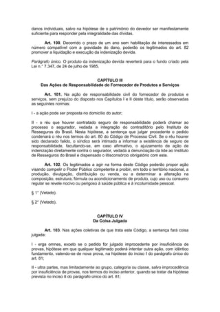 danos individuais, salvo na hipótese de o patrimônio do devedor ser manifestamente
suficiente para responder pela integralidade das dívidas.

      Art. 100. Decorrido o prazo de um ano sem habilitação de interessados em
número compatível com a gravidade do dano, poderão os legitimados do art. 82
promover a liquidação e execução da indenização devida.

Parágrafo único. O produto da indenização devida reverterá para o fundo criado pela
Lei n.° 7.347, de 24 de julho de 1985.


                               CAPÍTULO III
     Das Ações de Responsabilidade do Fornecedor de Produtos e Serviços

       Art. 101. Na ação de responsabilidade civil do fornecedor de produtos e
serviços, sem prejuízo do disposto nos Capítulos I e II deste título, serão observadas
as seguintes normas:

I - a ação pode ser proposta no domicílio do autor;

II - o réu que houver contratado seguro de responsabilidade poderá chamar ao
processo o segurador, vedada a integração do contraditório pelo Instituto de
Resseguros do Brasil. Nesta hipótese, a sentença que julgar procedente o pedido
condenará o réu nos termos do art. 80 do Código de Processo Civil. Se o réu houver
sido declarado falido, o síndico será intimado a informar a existência de seguro de
responsabilidade, facultando-se, em caso afirmativo, o ajuizamento de ação de
indenização diretamente contra o segurador, vedada a denunciação da lide ao Instituto
de Resseguros do Brasil e dispensado o litisconsórcio obrigatório com este.

       Art. 102. Os legitimados a agir na forma deste Código poderão propor ação
visando compelir o Poder Público competente a proibir, em todo o território nacional, a
produção, divulgação, distribuição ou venda, ou a determinar a alteração na
composição, estrutura, fórmula ou acondicionamento de produto, cujo uso ou consumo
regular se revele nocivo ou perigoso à saúde pública e à incolumidade pessoal.

§ 1° (Vetado).

§ 2° (Vetado).


                                    CAPÍTULO IV
                                  Da Coisa Julgada

       Art. 103. Nas ações coletivas de que trata este Código, a sentença fará coisa
julgada:

I - erga omnes, exceto se o pedido for julgado improcedente por insuficiência de
provas, hipótese em que qualquer legitimado poderá intentar outra ação, com idêntico
fundamento, valendo-se de nova prova, na hipótese do inciso I do parágrafo único do
art. 81;

II - ultra partes, mas limitadamente ao grupo, categoria ou classe, salvo improcedência
por insuficiência de provas, nos termos do inciso anterior, quando se tratar da hipótese
prevista no inciso II do parágrafo único do art. 81;
 