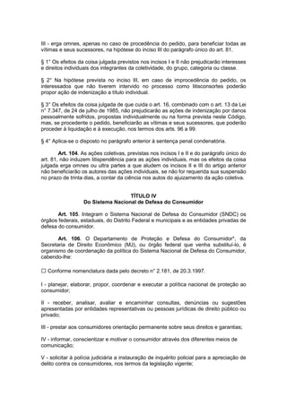 III - erga omnes, apenas no caso de procedência do pedido, para beneficiar todas as
vítimas e seus sucessores, na hipótese do inciso III do parágrafo único do art. 81.

§ 1° Os efeitos da coisa julgada previstos nos incisos I e II não prejudicarão interesses
e direitos individuais dos integrantes da coletividade, do grupo, categoria ou classe.

§ 2° Na hipótese prevista no inciso III, em caso de improcedência do pedido, os
interessados que não tiverem intervido no processo como litisconsortes poderão
propor ação de indenização a título individual.

§ 3° Os efeitos da coisa julgada de que cuida o art. 16, combinado com o art. 13 da Lei
n° 7.347, de 24 de julho de 1985, não prejudicarão as ações de indenização por danos
pessoalmente sofridos, propostas individualmente ou na forma prevista neste Código,
mas, se procedente o pedido, beneficiarão as vítimas e seus sucessores, que poderão
proceder à liquidação e à execução, nos termos dos arts. 96 a 99.

§ 4° Aplica-se o disposto no parágrafo anterior à sentença penal condenatória.

        Art. 104. As ações coletivas, previstas nos incisos I e II e do parágrafo único do
art. 81, não induzem litispendência para as ações individuais, mas os efeitos da coisa
julgada erga omnes ou ultra partes a que aludem os incisos II e III do artigo anterior
não beneficiarão os autores das ações individuais, se não for requerida sua suspensão
no prazo de trinta dias, a contar da ciência nos autos do ajuizamento da ação coletiva.


                                   TÍTULO IV
                  Do Sistema Nacional de Defesa do Consumidor

       Art. 105. Integram o Sistema Nacional de Defesa do Consumidor (SNDC) os
órgãos federais, estaduais, do Distrito Federal e municipais e as entidades privadas de
defesa do consumidor.

       Art. 106. O Departamento de Proteção e Defesa do Consumidor*, da
Secretaria de Direito Econômico (MJ), ou órgão federal que venha substituí-lo, é
organismo de coordenação da política do Sistema Nacional de Defesa do Consumidor,
cabendo-lhe:

   Conforme nomenclatura dada pelo decreto n° 2.181, de 20.3.1997.

I - planejar, elaborar, propor, coordenar e executar a política nacional de proteção ao
consumidor;

II - receber, analisar, avaliar e encaminhar consultas, denúncias ou sugestões
apresentadas por entidades representativas ou pessoas jurídicas de direito público ou
privado;

III - prestar aos consumidores orientação permanente sobre seus direitos e garantias;

IV - informar, conscientizar e motivar o consumidor através dos diferentes meios de
comunicação;

V - solicitar à polícia judiciária a instauração de inquérito policial para a apreciação de
delito contra os consumidores, nos termos da legislação vigente;
 