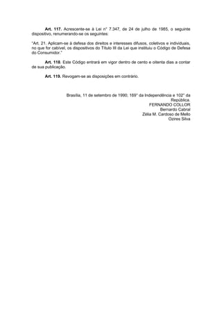 Art. 117. Acrescente-se à Lei n° 7.347, de 24 de julho de 1985, o seguinte
dispositivo, renumerando-se os seguintes:

“Art. 21. Aplicam-se à defesa dos direitos e interesses difusos, coletivos e individuais,
no que for cabível, os dispositivos do Título III da Lei que instituiu o Código de Defesa
do Consumidor.”

       Art. 118. Este Código entrará em vigor dentro de cento e oitenta dias a contar
de sua publicação.

       Art. 119. Revogam-se as disposições em contrário.



                   Brasília, 11 de setembro de 1990; 169° da Independência e 102° da
                                                                           República.
                                                                FERNANDO COLLOR
                                                                      Bernardo Cabral
                                                            Zélia M. Cardoso de Mello
                                                                          Ozires Silva
 