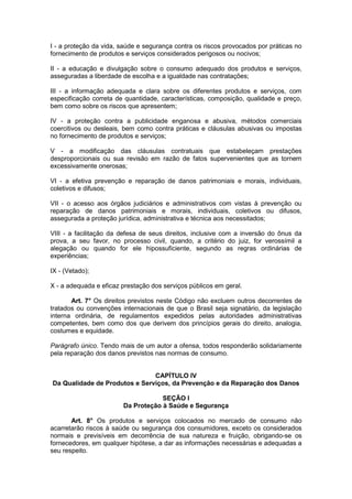 I - a proteção da vida, saúde e segurança contra os riscos provocados por práticas no
fornecimento de produtos e serviços considerados perigosos ou nocivos;

II - a educação e divulgação sobre o consumo adequado dos produtos e serviços,
asseguradas a liberdade de escolha e a igualdade nas contratações;

III - a informação adequada e clara sobre os diferentes produtos e serviços, com
especificação correta de quantidade, características, composição, qualidade e preço,
bem como sobre os riscos que apresentem;

IV - a proteção contra a publicidade enganosa e abusiva, métodos comerciais
coercitivos ou desleais, bem como contra práticas e cláusulas abusivas ou impostas
no fornecimento de produtos e serviços;

V - a modificação das cláusulas contratuais que estabeleçam prestações
desproporcionais ou sua revisão em razão de fatos supervenientes que as tornem
excessivamente onerosas;

VI - a efetiva prevenção e reparação de danos patrimoniais e morais, individuais,
coletivos e difusos;

VII - o acesso aos órgãos judiciários e administrativos com vistas à prevenção ou
reparação de danos patrimoniais e morais, individuais, coletivos ou difusos,
assegurada a proteção jurídica, administrativa e técnica aos necessitados;

VIII - a facilitação da defesa de seus direitos, inclusive com a inversão do ônus da
prova, a seu favor, no processo civil, quando, a critério do juiz, for verossímil a
alegação ou quando for ele hipossuficiente, segundo as regras ordinárias de
experiências;

IX - (Vetado);

X - a adequada e eficaz prestação dos serviços públicos em geral.

       Art. 7° Os direitos previstos neste Código não excluem outros decorrentes de
tratados ou convenções internacionais de que o Brasil seja signatário, da legislação
interna ordinária, de regulamentos expedidos pelas autoridades administrativas
competentes, bem como dos que derivem dos princípios gerais do direito, analogia,
costumes e equidade.

Parágrafo único. Tendo mais de um autor a ofensa, todos responderão solidariamente
pela reparação dos danos previstos nas normas de consumo.


                               CAPÍTULO IV
Da Qualidade de Produtos e Serviços, da Prevenção e da Reparação dos Danos

                                    SEÇÃO I
                        Da Proteção à Saúde e Segurança

       Art. 8° Os produtos e serviços colocados no mercado de consumo não
acarretarão riscos à saúde ou segurança dos consumidores, exceto os considerados
normais e previsíveis em decorrência de sua natureza e fruição, obrigando-se os
fornecedores, em qualquer hipótese, a dar as informações necessárias e adequadas a
seu respeito.
 
