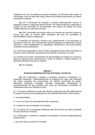 Parágrafo único. Em se tratando de produto industrial, ao fabricante cabe prestar as
informações a que se refere este artigo, através de impressos apropriados que devam
acompanhar o produto.

       Art. 9°. O fornecedor de produtos e serviços potencialmente nocivos ou
perigosos à saúde ou segurança deverá informar, de maneira ostensiva e adequada, a
respeito da sua nocividade ou periculosidade, sem prejuízo da adoção de outras
medidas cabíveis em cada caso concreto.

       Art. 10. O fornecedor não poderá colocar no mercado de consumo produto ou
serviço que sabe ou deveria saber apresentar alto grau de nocividade ou
periculosidade à saúde ou segurança.

§ 1° O fornecedor de produtos e serviços que, posteriormente à sua introdução no
mercado de consumo, tiver conhecimento da periculosidade que apresentem, deverá
comunicar o fato imediatamente às autoridades competentes e aos consumidores,
mediante anúncios publicitários.

§ 2° Os anúncios publicitários a que se refere o parágrafo anterior serão veiculados na
imprensa, rádio e televisão, às expensas do fornecedor do produto ou serviço.

§ 3° Sempre que tiverem conhecimento de periculosidade de produtos ou serviços à
saúde ou segurança dos consumidores, a União, os Estados, o Distrito Federal e os
Municípios deverão informá-los a respeito.

       Art. 11. (Vetado).


                                  SEÇÃO II
             Da Responsabilidade pelo Fato do Produto e do Serviço

       Art. 12. O fabricante, o produtor, o construtor, nacional ou estrangeiro, e o
importador respondem, independentemente da existência de culpa, pela reparação
dos danos causados aos consumidores por defeitos decorrentes de projeto,
fabricação, construção, montagem, fórmulas, manipulação, apresentação ou
acondicionamento de seus produtos, bem como por informações insuficientes ou
inadequadas sobre sua utilização e riscos.

§ 1° O produto é defeituoso quando não oferece a segurança que dele legitimamente
se espera, levando-se em consideração as circunstâncias relevantes, entre as quais:

I - sua apresentação;

II - o uso e os riscos que razoavelmente dele se esperam;

III - a época em que foi colocado em circulação.

§ 2° O produto não é considerado defeituoso pelo fato de outro de melhor qualidade
ter sido colocado no mercado.

§ 3° O fabricante, o construtor, o produtor ou importador só não será responsabilizado
quando provar:

I - que não colocou o produto no mercado;
 