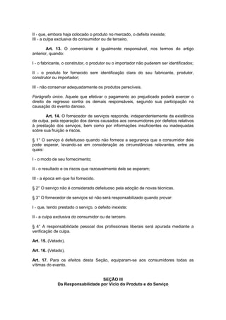II - que, embora haja colocado o produto no mercado, o defeito inexiste;
III - a culpa exclusiva do consumidor ou de terceiro.

       Art. 13. O comerciante é igualmente responsável, nos termos do artigo
anterior, quando:

I - o fabricante, o construtor, o produtor ou o importador não puderem ser identificados;

II - o produto for fornecido sem identificação clara do seu fabricante, produtor,
construtor ou importador;

III - não conservar adequadamente os produtos perecíveis.

Parágrafo único. Aquele que efetivar o pagamento ao prejudicado poderá exercer o
direito de regresso contra os demais responsáveis, segundo sua participação na
causação do evento danoso.

       Art. 14. O fornecedor de serviços responde, independentemente da existência
de culpa, pela reparação dos danos causados aos consumidores por defeitos relativos
à prestação dos serviços, bem como por informações insuficientes ou inadequadas
sobre sua fruição e riscos.

§ 1° O serviço é defeituoso quando não fornece a segurança que o consumidor dele
pode esperar, levando-se em consideração as circunstâncias relevantes, entre as
quais:

I - o modo de seu fornecimento;

II - o resultado e os riscos que razoavelmente dele se esperam;

III - a época em que foi fornecido.

§ 2° O serviço não é considerado defeituoso pela adoção de novas técnicas.

§ 3° O fornecedor de serviços só não será responsabilizado quando provar:

I - que, tendo prestado o serviço, o defeito inexiste;

II - a culpa exclusiva do consumidor ou de terceiro.

§ 4° A responsabilidade pessoal dos profissionais liberais será apurada mediante a
verificação de culpa.

Art. 15. (Vetado).

Art. 16. (Vetado).

Art. 17. Para os efeitos desta Seção, equiparam-se aos consumidores todas as
vítimas do evento.


                                   SEÇÃO III
              Da Responsabilidade por Vício do Produto e do Serviço
 