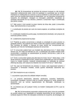 Art. 18. Os fornecedores de produtos de consumo duráveis ou não duráveis
respondem solidariamente pelos vícios de qualidade ou quantidade que os tornem
impróprios ou inadequados ao consumo a que se destinam ou lhes diminuam o valor,
assim como por aqueles decorrentes da disparidade, com as indicações constantes do
recipiente, da embalagem, rotulagem ou mensagem publicitária, respeitadas as
variações decorrentes de sua natureza, podendo o consumidor exigir a substituição
das partes viciadas.

§ 1° Não sendo o vício sanado no prazo máximo de trinta dias, pode o consumidor
exigir, alternativamente e à sua escolha:

I - a substituição do produto por outro da mesma espécie, em perfeitas condições de
uso;

II - a restituição imediata da quantia paga, monetariamente atualizada, sem prejuízo de
eventuais perdas e danos;

III - o abatimento proporcional do preço.

§ 2° Poderão as partes convencionar a redução ou ampliação do prazo previsto no
parágrafo anterior, não podendo ser inferior a sete nem superior a cento e oitenta dias.
Nos contratos de adesão, a cláusula de prazo deverá ser convencionada em
separado, por meio de manifestação expressa do consumidor.

§ 3° O consumidor poderá fazer uso imediato das alternativas do § 1° deste artigo
sempre que, em razão da extensão do vício, a substituição das partes viciadas puder
comprometer a qualidade ou características do produto, diminuir-lhe o valor ou se
tratar de produto essencial.

§ 4° Tendo o consumidor optado pela alternativa do inciso I do § 1° deste artigo, e não
sendo possível a substituição do bem, poderá haver substituição por outro de espécie,
marca ou modelo diversos, mediante complementação ou restituição de eventual
diferença de preço, sem prejuízo do disposto nos incisos II e III do § 1° deste artigo.

§ 5° No caso de fornecimento de produtos in natura, será responsável perante o
consumidor o fornecedor imediato, exceto quando identificado claramente seu
produtor.

§ 6° São impróprios ao uso e consumo:

I - os produtos cujos prazos de validade estejam vencidos;

II - os produtos deteriorados, alterados, adulterados, avariados, falsificados,
corrompidos, fraudados, nocivos à vida ou à saúde, perigosos ou, ainda, aqueles em
desacordo com as normas regulamentares de fabricação, distribuição ou
apresentação;

III - os produtos que, por qualquer motivo, se revelem inadequados ao fim a que se
destinam.

      Art. 19. Os fornecedores respondem solidariamente pelos vícios de quantidade
do produto sempre que, respeitadas as variações decorrentes de sua natureza, seu
conteúdo líquido for inferior às indicações constantes do recipiente, da embalagem, da
 