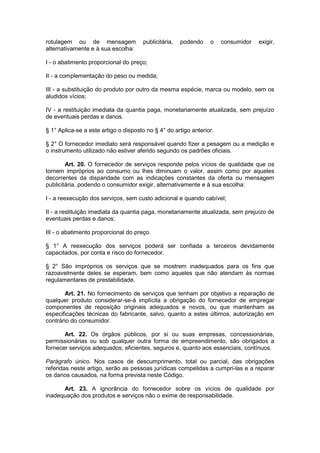 rotulagem ou de mensagem              publicitária,   podendo    o    consumidor   exigir,
alternativamente e à sua escolha:

I - o abatimento proporcional do preço;

II - a complementação do peso ou medida;

III - a substituição do produto por outro da mesma espécie, marca ou modelo, sem os
aludidos vícios;

IV - a restituição imediata da quantia paga, monetariamente atualizada, sem prejuízo
de eventuais perdas e danos.

§ 1° Aplica-se a este artigo o disposto no § 4° do artigo anterior.

§ 2° O fornecedor imediato será responsável quando fizer a pesagem ou a medição e
o instrumento utilizado não estiver aferido segundo os padrões oficiais.

        Art. 20. O fornecedor de serviços responde pelos vícios de qualidade que os
tornem impróprios ao consumo ou lhes diminuam o valor, assim como por aqueles
decorrentes da disparidade com as indicações constantes da oferta ou mensagem
publicitária, podendo o consumidor exigir, alternativamente e à sua escolha:

I - a reexecução dos serviços, sem custo adicional e quando cabível;

II - a restituição imediata da quantia paga, monetariamente atualizada, sem prejuízo de
eventuais perdas e danos;

III - o abatimento proporcional do preço.

§ 1° A reexecução dos serviços poderá ser confiada a terceiros devidamente
capacitados, por conta e risco do fornecedor.

§ 2° São impróprios os serviços que se mostrem inadequados para os fins que
razoavelmente deles se esperam, bem como aqueles que não atendam às normas
regulamentares de prestabilidade.

       Art. 21. No fornecimento de serviços que tenham por objetivo a reparação de
qualquer produto considerar-se-á implícita a obrigação do fornecedor de empregar
componentes de reposição originais adequados e novos, ou que mantenham as
especificações técnicas do fabricante, salvo, quanto a estes últimos, autorização em
contrário do consumidor.

       Art. 22. Os órgãos públicos, por si ou suas empresas, concessionárias,
permissionárias ou sob qualquer outra forma de empreendimento, são obrigados a
fornecer serviços adequados, eficientes, seguros e, quanto aos essenciais, contínuos.

Parágrafo único. Nos casos de descumprimento, total ou parcial, das obrigações
referidas neste artigo, serão as pessoas jurídicas compelidas a cumpri-las e a reparar
os danos causados, na forma prevista neste Código.

      Art. 23. A ignorância do fornecedor sobre os vícios de qualidade por
inadequação dos produtos e serviços não o exime de responsabilidade.
 