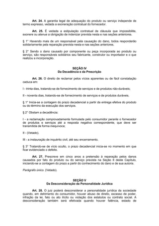 Art. 24. A garantia legal de adequação do produto ou serviço independe de
termo expresso, vedada a exoneração contratual do fornecedor.

      Art. 25. É vedada a estipulação contratual de cláusula que impossibilite,
exonere ou atenue a obrigação de indenizar prevista nesta e nas seções anteriores.

§ 1° Havendo mais de um responsável pela causação do dano, todos responderão
solidariamente pela reparação prevista nesta e nas seções anteriores.

§ 2° Sendo o dano causado por componente ou peça incorporada ao produto ou
serviço, são responsáveis solidários seu fabricante, construtor ou importador e o que
realizou a incorporação.


                                      SEÇÃO IV
                             Da Decadência e da Prescrição

      Art. 26. O direito de reclamar pelos vícios aparentes ou de fácil constatação
caduca em:

I - trinta dias, tratando-se de fornecimento de serviços e de produtos não-duráveis;

II - noventa dias, tratando-se de fornecimento de serviços e de produtos duráveis.

§ 1° Inicia-se a contagem do prazo decadencial a partir da entrega efetiva do produto
ou do término da execução dos serviços.

§ 2° Obstam a decadência:

I - a reclamação comprovadamente formulada pelo consumidor perante o fornecedor
de produtos e serviços até a resposta negativa correspondente, que deve ser
transmitida de forma inequívoca;

II - (Vetado).

III - a instauração de inquérito civil, até seu encerramento.

§ 3° Tratando-se de vício oculto, o prazo decadencial inicia-se no momento em que
ficar evidenciado o defeito.

        Art. 27. Prescreve em cinco anos a pretensão à reparação pelos danos
causados por fato do produto ou do serviço prevista na Seção II deste Capítulo,
iniciando-se a contagem do prazo a partir do conhecimento do dano e de sua autoria.

Parágrafo único. (Vetado).


                                    SEÇÃO V
                   Da Desconsideração da Personalidade Jurídica

       Art. 28. O juiz poderá desconsiderar a personalidade jurídica da sociedade
quando, em detrimento do consumidor, houver abuso de direito, excesso de poder,
infração da lei, fato ou ato ilícito ou violação dos estatutos ou contrato social. A
desconsideração também será efetivada quando houver falência, estado de
 