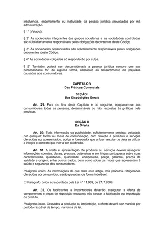 insolvência, encerramento ou inatividade da pessoa jurídica provocados por má
administração.

§ 1° (Vetado).

§ 2° As sociedades integrantes dos grupos societários e as sociedades controladas
são subsidiariamente responsáveis pelas obrigações decorrentes deste Código.

§ 3° As sociedades consorciadas são solidariamente responsáveis pelas obrigações
decorrentes deste Código.

§ 4° As sociedades coligadas só responderão por culpa.

§ 5° Também poderá ser desconsiderada a pessoa jurídica sempre que sua
personalidade for, de alguma forma, obstáculo ao ressarcimento de prejuízos
causados aos consumidores.


                                   CAPÍTULO V
                              Das Práticas Comerciais

                                      SEÇÃO I
                               Das Disposições Gerais

       Art. 29. Para os fins deste Capítulo e do seguinte, equiparam-se aos
consumidores todas as pessoas, determináveis ou não, expostas às práticas nele
previstas.


                                      SEÇÃO II
                                      Da Oferta

        Art. 30. Toda informação ou publicidade, suficientemente precisa, veiculada
por qualquer forma ou meio de comunicação, com relação a produtos e serviços
oferecidos ou apresentados, obriga o fornecedor que a fizer veicular ou dela se utilizar
e integra o contrato que vier a ser celebrado.

       Art. 31. A oferta e apresentação de produtos ou serviços devem assegurar
informações corretas, claras, precisas, ostensivas e em língua portuguesa sobre suas
características, qualidades, quantidade, composição, preço, garantia, prazos de
validade e origem, entre outros dados, bem como sobre os riscos que apresentam à
saúde e segurança dos consumidores.

Parágrafo único. As informações de que trata este artigo, nos produtos refrigerados
oferecidos ao consumidor, serão gravadas de forma indelével.

  Parágrafo único acrescentado pela Lei n° 11.989, de 27.7.2009.

       Art. 32. Os fabricantes e importadores deverão assegurar a oferta de
componentes e peças de reposição enquanto não cessar a fabricação ou importação
do produto.

Parágrafo único. Cessadas a produção ou importação, a oferta deverá ser mantida por
período razoável de tempo, na forma da lei.
 