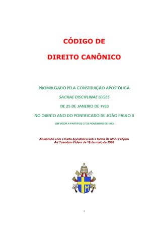 CÓDIGO DE

       DIREITO CANÔNICO



 PROMULGADO PELA CONSTITUIÇÃO APOSTÓLICA

               SACRAE DISCIPLINAE LEGES

                DE 25 DE JANEIRO DE 1983

NO QUINTO ANO DO PONTIFICADO DE JOÃO PAULO II
            (EM VIGOR A PARTIR DE 27 DE NOVEMBRO DE 1983)




  Atualizado com a Carta Apostólica sob a forma de Motu Próprio
            Ad Tuendam Fidem de 18 de maio de 1998




                                 1
 