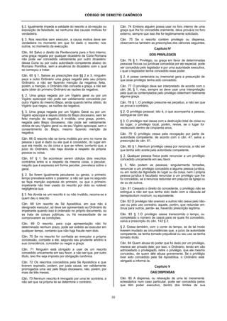CÓDIGO DE DIREITO CANÔNICO
10
§ 2. Igualmente impede a validade do rescrito a ob-repção ou
exposição de falsidade, se nenhuma das causas motivas for
verdadeira.
§ 3. Nos rescritos sem executor, a causa motiva deve ser
verdadeira no momento em que foi dado o rescrito; nos
outros, no momento da execução.
Cân. 64 Salvo o direito da Penitenciaria para o foro interno,
uma graça negada por qualquer dicastério da Cúria Romana
não pode ser concedida validamente por outro dicastério
dessa Cúria ou por outra autoridade competente abaixo do
Romano Pontífice, sem a anuência do dicastério com o qual
se começou a tratar.
Cân. 65 § 1. Salvas as prescrições dos §§ 2 e 3, ninguém
peça a outro Ordinário uma graça negada pelo seu próprio
Ordinário, a não ser fazendo menção da negativa; feita,
porém, a menção, o Ordinário não conceda a graça, a não ser
após obter do primeiro Ordinário as razões da negativa.
§ 2. Uma graça negada por um Vigário geral ou por um
Vigário episcopal não pode ser validamente concedida por
outro Vigário do mesmo Bispo, ainda quando tenha obtido, do
Vigário que negou, as razões da negativa.
§ 3. Uma graça negada por um Vigário Geral ou por um
Vigário episcopal e depois obtida do Bispo diocesano, sem ter
feito menção da negativa, é inválida; uma graça, porém,
negada pelo Bispo diocesano, não pode ser validamente
obtida de seu Vigário geral ou de seu Vigário episcopal, sem o
consentimento do Bispo, mesmo fazendo menção da
negativa.
Cân. 66 O rescrito não se torna inválido por erro no nome da
pessoa à qual é dado ou ela qual é concedido, do lugar em
que ela reside, ou da coisa a que se refere, contanto que, a
juízo do Ordinário, não haja dúvida a respeito da própria
pessoa ou coisa.
Cân. 67 § 1. Se acontecer serem obtidos dois rescritos
contrários entre si a respeito da mesma coisa, o peculiar,
naquilo que é expresso em forma peculiar, prevalece sobre o
geral.
§ 2. Se forem igualmente peculiares ou gerais, o primeiro
tempo prevalece sobre o posterior, a não ser que no segundo
se faça menção expressa do primeiro, ou que o primeiro
impetrante não tiver usado do rescrito por dolo ou notável
negligência sua.
§ 3. Na dúvida se um rescrito é ou não inválido, recorra-se a
quem deu o rescrito
Cân. 68 Um rescrito da Sé Apostólica, em que não é
designado executor, só deve ser apresentado ao Ordinário do
impetrante quando isso é ordenado no próprio documento, ou
se trata de coisas públicas, ou há necessidade de se
comprovarem as condições.
Cân. 69 O rescrito, para cuja apresentação não foi
determinado nenhum prazo, pode ser exibido ao executor em
qualquer tempo, contanto que não haja fraude nem dolo.
Cân. 70 Se no rescrito for confiada ao executor a própria
concessão, compete a ele, segundo seu prudente arbítrio e
sua consciência, conceder ou negar a graça.
Cân. 71 Ninguém está obrigado a usar de um rescrito
concedido unicamente em seu favor, a não ser que, por outro
título, isso lhe seja imposto por obrigação canônica.
Cân. 72 Os rescritos concedidos pela Sé Apostólica e que
tiverem expirado, podem, por justa causa, ser validamente
prorrogados uma vez pelo Bispo diocesano, não, porém, por
mais de três meses.
Cân. 73 Nenhum rescrito é revogado por uma lei contrária, a
não ser que na própria lei se determine o contrário.
Cân. 74 Embora alguém possa usar no foro interno de uma
graça que lhe foi concedida oralmente, deve prová-la no foro
externo, sempre que isso lhe for legitimamente solicitado.
Cân. 75 Se o rescrito contém privilégio ou dispensa,
observem-se também as prescrições dos cânones seguintes.
Capítulo IV
DOS PRIVILÉGIOS
Cân. 76 § 1. Privilégio, ou graça em favor de determinadas
pessoas físicas ou jurídicas concedida por ato especial, pode
ser concedido pelo legislador e por uma autoridade executiva,
à qual o legislador tenha concedido esse poder.
§ 2. A posse centenária ou imemorial gera a presunção de
que esse privilégio tenha sido concedido.
Cân. 77 O privilégio deve ser interpretado de acordo com o
cân. 36, § 1; mas, sempre se deve usar uma interpretação
pela qual os contemplados pelo privilégio obtenham realmente
alguma graça.
Cân. 78 § 1. O privilégio presume-se perpétuo, a não ser que
se prove o contrário.
§ 2. O privilégio pessoal, isto é, o que acompanha a pessoa,
extingue-se com ela.
§ 3. O privilégio real cessa com a destruição total da coisa ou
do lugar; o privilégio local, porém, revive, se o lugar for
restaurado dentro de cinqüenta anos.
Cân. 79 O privilégio cessa pela revogação por parte da
autoridade competente, de acordo com o cân. 47, salva a
prescrição do cân. 81.
Cân. 80 § 1. Nenhum privilégio cessa por renúncia, a não ser
que tenha sido aceita pela autoridade competente.
§ 2. Qualquer pessoa física pode renunciar a um privilégio
concedido unicamente em seu favor.
§ 3. Não podem as pessoas, singularmente tomadas,
renunciar a um privilégio concedido a alguma pessoa jurídica,
ou em razão da dignidade do lugar ou da coisa; nem à própria
pessoa jurídica é facultado renunciar a um privilégio que lhe
foi concedido, se a renúncia redundar em prejuízo da Igreja ou
de ou de outros.
Cân. 81 Cessado o direito do concedente, o privilégio não se
extingue a não ser que tenha sido dado com a cláusula ad
beneplacitum nostrum, ou equivalente.
Cân. 82 O privilégio não oneroso a outros não cessa pelo não-
uso ou pelo uso contrário; aquele, porém, que redundar em
ônus para outros, perde- se, havendo prescrição legítima.
Cân. 83 § 1.O privilégio cessa transcorrido o tempo, ou
completado o número de casos para os quais foi concedido,
salva a prescrição do cân. 142 § 2.
§ 2. Cessa também, com o correr do tempo, se de tal modo
tiverem mudado as circunstâncias que, a juízo da autoridade
competente, se tenha tornado prejudicial ou seu uso se tenha
tornado ilícito.
Cân. 84 Quem abusa do poder que foi dado por um privilégio,
merece ser privado dele; por isso, o Ordinário, tendo em vão
admoestado o privilegiado, retire o privilégio, que ele mesmo
concedeu, de quem dele abusa gravemente. Se o privilégio
tiver sido concedido pela Sé Apostólica, o Ordinário está
obrigado a informá-la.
Capítulo V
DAS DISPENSAS
Cân. 85 A dispensa, ou relaxação de uma lei meramente
eclesiástica num caso particular, pode ser concedida pelos
que têm poder executivo, dentro dos limites de sua
 