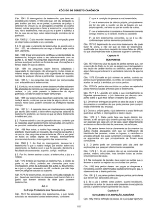 CÓDIGO DE DIREITO CANÔNICO
103
Cân. 1561 O interrogatório da testemunha, que deve ser
assistido pelo notário, é feito pelo juiz, por seu delegado ou
pelo auditor; por isso, se as partes, o promotor de justiça, o
defensor do vínculo ou os advogados presentes ao exame
tiverem outras perguntas a fazer a testemunha, proponham-
nas, não à testemunha, mas ao juiz ou a quem o substitui, a
fim de que ele as faça, salvo determinação contrária da lei
particular.
Cân. 1562 § 1. O juiz recorde à testemunha a obrigação grave
de dizer toda a verdade e só a verdade.
§ 2. O juiz exija o juramento da testemunha, de acordo com o
cân. 1532; se a testemunha se nega a fazê-lo, seja ouvida
sem juramento.
Cân. 1563 O juiz primeiramente certifique-se da identidade da
testemunha; indague sobre o seu relacionamento com as
partes e, ao fazer-lhe perguntas específicas sobre a causa,
procure averiguar também as fontes de suas informações e o
tempo exato em que as obteve.
Cân. 1564 As perguntas sejam breves, adaptadas à
capacidade do interrogado, não abrangendo muitas coisas ao
mesmo tempo, não-capciosas, não sugeridoras da resposta,
isentas de qualquer ofensa e pertinentes à causa em questão.
Cân. 1565 § 1. As perguntas não devem ser comunicadas
com antecedência às testemunhas.
§ 2. Contudo, se as coisas a serem testemunhadas estiverem
tão afastadas da memória que não possam ser afirmadas com
certeza, o juiz pode prevenir a testemunha de algum
particular, se isto for possível fazer sem perigo.
Cân. 1566 As testemunhas deponham oralmente; não leiam
nada já escrito, a não ser que se trate de algum cálculo ou de
contas; neste caso, podem consultar as anotações trazidas
consigo.
Cân. 1567 § 1. A resposta deve ser imediatamente redigida
por escrito pelo notário, e deve referir as próprias palavras do
testemunho proferido, ao menos no que se refere diretamente
à matéria em juízo.
§ 2. Pode-se admitir o uso de gravador de som, contanto que
as respostas sejam posteriormente consignadas por escrito e,
se possível, assinadas pelos depoentes.
Cân. 1568 Nos autos, o notário faça menção do juramento
prestado, dispensado ao recusado, da presença das partes e
de outros, das perguntas acrescentadas ex officio e, em geral,
de todas as coisas dignas de menção, eventualmente
acontecidas durante o interrogatório das testemunhas.
Cân. 1569 § 1. Ao final do interrogatório, deve-se ler à
testemunha o que o notário redigiu por escrito sobre seu
depoimento, ou fazê-la ouvir o que foi gravado, dando-lhe a
faculdade de acrescentar, suprimir, corrigir, modificar.
§ 2. Por fim, devem assinar o autor, a testemunha, o juiz e o
notário.
Cân. 1570 Embora já inquiridas as testemunhas, a pedido da
parte ou ex officio, poderão ser chamadas para novo
interrogatório, antes da publicação dos autos ou documentos,
se o juiz o julgar necessário ou útil, contanto que não haja
nenhum perigo de colusão ou suborno.
Cân. 1571 As testemunhas, de acordo com justa avaliação do
juiz, devem-se reembolsar as despesas que tiverem feito e o
ganho que tiverem deixado de obter para poderem
testemunhar.
Art. 4
Da Força Probatória dos Testemunhos
Cân. 1572 Na apreciação dos testemunhos, o juiz, tendo
solicitado se necessário cartas testemunhais, considere:
1°- qual a condição da pessoa e sua honestidade;
2°- se é testemunha de ciência própria, principalmente
por ter ela visto e ouvido; se ela se baseia em sua
própria opinião, na fama ou por ter ouvido de outros;
3°- se a testemunha é constante e firmemente coerente
consigo mesmo ou é variável, incerta ou vacilante;
4°- se tem testemunhas concordes, ou se é ou não
confirmada por outros elementos probatórios.
Cân. 1573 O depoimento de uma única testemunha não pode
fazer fé plena, a não ser que se trate de testemunha
qualificada que deponha a respeito de coisas feitas ex officio
ou que circunstâncias reais e pessoais sugiram o contrário.
Capítulo IV
DOS PERITOS
Cân. 1574 Deve-se usar da ajuda de peritos sempre que, por
prescrição do direito ou do juiz, se exigem seu interrogatório e
seu laudo de caráter técnico ou científico, para comprovar
algum fato ou para discernir a verdadeira natureza de alguma
coisa.
Cân. 1575 Compete ao juiz nomear os peritos, ouvindo as
partes ou por proposta delas, ou então, se o caso o comporta,
aceitar os laudos já emitidos por outros peritos.
Cân. 1576 Os peritos são excluídos ou podem ser rejeitados
pelas mesmas causas previstas para a testemunha.
Cân. 1577 § 1. Levando em conta o que eventualmente os
litigantes apresentarem, o juiz determine por decreto cada
ponto sobre o qual deve versar o trabalho dos peritos.
§ 2. Devem ser entregues ao perito os atos da causa e outros
documentos e subsídios de que pode precisar para cumprir
exata e fielmente seu encargo.
§ 3. Ouvido o próprio perito, o juiz determine o prazo dentro do
qual deve ser feito o interrogatório e dado o laudo.
Cân. 1578 § 1. Cada perito faça seu laudo distinto dos
demais, a não ser que o juiz ordene que seja feito um único, a
ser assinado por cada um; em tal caso, sejam diligentemente
anotadas as discordâncias de pareceres, se as houver.
§ 2. Os peritos devem indicar claramente os documentos ou
outros modos adequados com que se certificaram da
identidade das pessoas, coisas ou lugares, o caminho e o
processo através dos quais cumpriram o encargo recebido, e
os argumentos em que principalmente se firmam suas
conclusões.
§ 3. O perito pode ser convocado pelo juiz para dar
explicações que pareçam ulteriormente necessárias.
Cân. 1579 § 1. O juiz pondere não só as conclusões dos
peritos, mesmo concordes, mas também todas as outras
circunstâncias da causa.
§ 2. Na motivação da decisão, deve expor as razões que o
levarem a aceitar ou rejeitar as conclusões dos peritos.
Cân. 1580 Aos peritos devem ser pagas as despesas e
honorários a serem determinados eqüitativamente pelo juiz, e
observando-se o direito particular.
Cân. 1581 § 1. As partes podem designar peritos particulares
que devem ser aprovados pelo juiz.
§ 2. Se o juiz o admitir, estes podem, quanto necessário,
compulsar os autos da causa e estar presentes à execução da
perícia; e podem sempre apresentar seu laudo.
Capítulo V
DO ACESSO E DA INSPEÇÃO JUDICIÁRIA
Cân. 1582 Para a definição da causa, se o juiz julgar oportuno
 