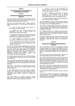 CÓDIGO DE DIREITO CANÔNICO
114
SEÇÃO II
DO PROCESSO PARA A DESTITUIÇÃO OU A
TRANSFERÊNCIA DE PÁROCOS
Capítulo I
DO MODO DE PROCEDER NA DESTITUIÇÃO DE
PÁROCOS
Cân. 1740 Quando o ministério de algum pároco se tornar
prejudicial, ou pelo ineficaz, mesmo sem culpa dele, pode ser
destituído da paróquia pelo Bispo diocesano.
Cân. 1741 As causas pelas quais o pároco pode ser
legitimamente destituído de uma paróquia são principalmente
estas:
1° - modo de agir que traga grave prejuízo ou
perturbação à comunhão eclesial;
2° - imperícia, bem como doença mental ou física
permanente, que torne o pároco incapaz de
desempenhar utilmente seus deveres;
3° - perda da boa fama junto aos paroquianos honrados
e respeitáveis, ou a versão contra o pároco, as quais se
prevejam que não cessarão em pouco tempo;
4° - grave negligência ou violação dos deveres
paroquiais, que persista mesmo depois de advertência;
5° - má administração dos bens temporais com grave
prejuízo da Igreja, sempre que não se possa dar outro
remédio para esse mal.
Cân. 1742 § 1. Se da instrução realizada constar da existência
de causa mencionada no cân. 1740, o Bispo discuta a coisa
com dois párocos do grupo, para isso estavelmente
escolhidos pelo conselho dos presbíteros, por proposta do
Bispo; se, depois disso, julgar que se deve proceder a
destituição, indicados para a validade a causa e os
argumentos, aconselhe paternalmente o pároco a que
renuncie dentro do prazo de quinze dias.
§ 2. Quanto a párocos que são membros de instituto religioso
ou de sociedade de vida apostólica, observe-se a prescrição
do cân. 682, § 2.
Cân. 1743 A renúncia pode ser feita pelo pároco não só pura
e simplesmente, mas também sob condição, contanto que
esta possa legitimamente ser aceita pelo Bispo e que de fato
seja aceita.
Cân. 1744 § 1. Se o pároco não responder dentro dos dias
estabelecidos, o Bispo renove o convite, prorrogando o tempo
útil para responder.
§ 2. Se constar ao Bispo que o pároco recebeu o segundo
convite e não respondeu, embora não detido por nenhum
impedimento, ou se o pároco se recusa a renunciar, sem
apresentar nenhum motivo, o Bispo dê o decreto de
destituição.
Cân. 1745 Todavia, se o pároco contestar a causa
apresentada e suas razões, alegando motivos que ao Bispo
parecerem insuficientes, este, para agir validamente:
1° - convide-o a reunir as suas contestações num
relatório escrito, tendo em vista os atos, e a apresentar
as provas em contrário, se as tiver;
2° - depois, completada, se necessário, a instrução,
pondere a coisa juntamente com os párocos
mencionados no cân. 1742, § 1, a não ser que, por
impossibilidade deles, devam ser designados outros;
3° - por fim, decida se o pároco deve ser destituído ou
não, e dê logo o decreto a respeito.
Cân. 1746 Destituído o pároco, o Bispo providencie para ele
outro ofício, se para isso for idôneo, ou uma pensão, conforme
o caso exigir e as circunstâncias permitirem.
Cân. 1747 § 1. O pároco destituído deve abster-se de exercer
o múnus paroquial, quanto antes deixar livre a casa paroquial,
e entregar aquele a quem o Bispo confiar a paróquia tudo o
que pertence à paróquia.
§ 2. Tratando-se, porém, de um doente que não possa sem
incômodo ser transferido da casa paroquial para outro lugar, o
Bispo deixe-lhe o seu uso, mesmo exclusivo, enquanto
persistir a necessidade.
§ 3. Enquanto estiver pendente o recurso contra o decreto de
destituição, o Bispo não pode nomear novo pároco, mas
providencie provisoriamente por meio de um administrador
paroquial.
Capítulo II
DO MODO DE PROCEDER NA TRANSFERÊNCIA DE
PÁROCOS
Cân. 1748 Se o bem das almas ou a necessidade ou utilidade
da Igreja exigirem que o pároco seja transferido de sua
paróquia, que dirige com eficiência, para outra paróquia ou
para outro ofício, o Bispo proponha-lhe a transferencia por
escrito e o aconselhe a consentir, por amor a Deus e às
almas.
Cân. 1749 Se o pároco não pretende aceitar o parecer e os
conselhos do Bispo, exponha suas razões por escrito.
Cân. 1750 Se o Bispo, não obstante as razões apresentadas,
julga que não deve desistir de seu propósito, pondere com os
dois párocos escolhidos de acordo com o cân. 1742, § 1, as
razões que favorecem ou dificultam a transferência; depois
disso, se julgar que se deve fazer a transferência, renove as
exortações paternas ao pároco.
Cân. 1751 § 1. Feito isso, se o pároco ainda recusar e o Bispo
julgar que se deve fazer a transferência, dê o decreto de
transferência, determinando que a paróquia ficará vaga, uma
vez transcorrido o prazo determinado.
§ 2. Transcorrido inutilmente esse prazo, declare a paróquia
vacante.
Cân. 1752 Nas causas de transferência, apliquem-se as
prescrições do cân. 1747, respeitando-se a eqüidadecanônica
e tendo diante dos olhos a salvação das almas que na Igreja,
deve ser sempre a lei suprema.
 