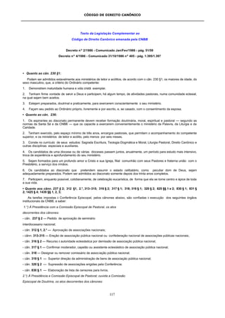 CÓDIGO DE DIREITO CANÔNICO
117
Texto da Legislação Complementar ao
Código de Direito Canônico emanada pela CNBB
Decreto nº 2/1986 - Comunicado Jan/Fev/1986 - pág. 51/59
Decreto nº 4/1986 - Comunicado 31/10/1986 nº 405 - pág. 1.395/1.397
• Quanto ao cân. 230 §1:
Podem ser admitidos estavelmente aos ministérios de leitor e acólitos, de acordo com o cân. 230 §1, os maiores de idade, do
sexo masculino, que, a critério do Ordinário competente:
1. Demonstrem maturidade humana e vida cristã exemplar.
2. Tenham firme vontade de servir a Deus e participem, há algum tempo, de atividades pastorais, numa comunidade eclesial,
na qual sejam bem aceitos.
3. Estejam preparados, doutrinal e praticamente, para exercerem conscientemente o seu ministério.
4. Façam seu pedido ao Ordinário próprio, livremente e por escrito, e, se casado, com o consentimento da esposa.
• Quanto ao cân. 236:
1. Os aspirantes ao diaconato permanente devem receber formação doutrinária, moral, espiritual e pastoral — segundo as
normas da Santa Sé e da CNBB — que os capacite a exercerem convenientemente o ministério da Palavra, da Liturgia e da
Caridade.
2. Tenham exercido, pelo espaço mínimo de três anos, encargos pastorais, que permitam o acompanhamento do competente
superior, e os ministérios de leitor e acólito, pelo menos por seis meses.
3. Conste no currículo de seus estudos: Sagrada Escritura, Teologia Dogmática e Moral, Liturgia Pastoral, Direito Canônico e
outras disciplinas especiais e auxiliares.
4. Os candidatos de uma diocese ou de várias dioceses passem juntos, anualmente, um período para estudo mais intensivo,
troca de experiência e aprofundamento do seu ministério.
5. Sejam formados para um profundo amor a Cristo e sua Igreja, filial comunhão com seus Pastores e fraterna união com o
Presbitério, a serviço dos irmãos.
6. Os candidatos ao diaconato que pretendem assumir o estado celibatário, como peculiar dom de Deus, sejam
adequadamente preparados. Podem ser admitidos ao diaconato somente depois dos trinta anos completos.
7. Participem, enquanto possível, cotidianamente, de celebração eucarística, de forma que ela se torne centro e ápice de toda
a sua vida.
• Quanto aos cânn. 237 § 2; 312 §1, 2.°, 313–315; 316 § 2; 317 § 1; 318; 319 § 1; 320 § 2; 825 §§ 1 e 2; 830 § 1; 831 §
2; 1425 § 4; 1439 §§ 1, 2, 3;
As tarefas impostas à Conferência Episcopal, pelos cânones abaixo, são confiadas à execução dos seguintes órgãos
institucionais da CNBB, a saber:
1.°) À Presidência com a Comissão Episcopal de Pastoral, os atos
decorrentes dos cânones:
- cân. 237 § 2 — Pedido de aprovação de seminário
interdiocesano nacional;
- cân. 312 § 1, 2.° — Aprovação de associações nacionais;
- cânn. 313-315 — Ereção de associação pública nacional ou confederação nacional de associações públicas nacionais;
- cân. 316 § 2 — Recurso à autoridade eclesiástica por demissão de associação pública nacional;
- cân. 317 § 1 — Confirmar moderador, capelão ou assistente eclesiástico de associação pública nacional;
- cân. 318 — Designar ou remover comissário de associação pública nacional;
- cân. 319 § 1 — Superior direção da administração de bens de associação pública nacional;
- cân. 320 § 2 — Supressão de associações erigidas pela Conferência;
- cân. 830 § 1 — Elaboração de lista de censores para livros.
2.°) À Presidência e Comissão Episcopal de Pastoral; ouvida a Comissão
Episcopal de Doutrina, os atos decorrentes dos cânones:
 