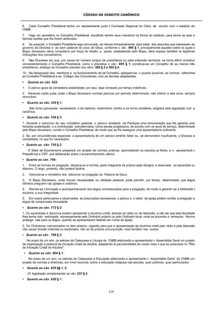 CÓDIGO DE DIREITO CANÔNICO
119
6. Cada Conselho Presbiteral tenha um representante junto à Comissão Regional do Clero, de acordo com o estatuto da
CNBB.
7. Haja um secretário no Conselho Presbiteral, escolhido dentre seus membros na forma do estatuto, para lavrar as atas e
demais tarefas que lhe forem atribuídas.
8. Se possível, o Conselho Presbiteral seja convocado, ao menos trimestralmente, para tratar dos assuntos que interessam ao
governo da Diocese e ao bem pastoral do povo de Deus, conforme o cân. 495 § 1, principalmente aqueles sobre os quais o
Bispo diocesano deva consultá-lo por força do direito; a pauta, estabelecida pelo Bispo, abra espaço também às legítimas
indicações dos conselheiros.
9. Nas Dioceses em que, por causa do número exíguo de presbíteros ou pela extensão territorial, se torne difícil constituir
convenientemente o Conselho Presbiteral, como o preceitua o cân. 495 § 1, constitua-se um Conselho de ao menos três
presbíteros, análogo ao Conselho previsto nos cânn. 495 § 2 e 502 § 4.
10. Na designação dos membros e no funcionamento de tal Conselho, apliquem-se, o quanto possível, as normas referentes
ao Conselho Presbiteral e ao Colégio dos Consultores, com as devidas adaptações.
• Quanto ao cân. 522:
1. O pároco goza de verdadeira estabilidade; por isso, seja nomeado por tempo indefinido.
2. Havendo razão justa, pode o Bispo diocesano nomear párocos por período determinado, não inferior a seis anos, sempre
renovável.
• Quanto ao cân. 535 § 1:
São livros paroquiais necessários: o de batismo, matrimônio, tombo e os livros contábeis, exigidos pela legislação civil e
canônica.
• Quanto ao cân. 538 § 3:
1. Durante o exercício do seu ministério pastoral, o pároco receberá da Paróquia uma remuneração que lhe garanta uma
honesta sustentação e a contribuição previdenciária, numa escala progressiva, de acordo com os anos de serviço, determinada
pelo Bispo diocesano, ouvido o Conselho Presbiteral, de modo que se lhe assegure uma aposentadoria suficiente.
2. Se, por circunstâncias especiais, a aposentadoria de um pároco emérito faltar ou se demonstrar insuficiente, a Diocese a
completará, no que for necessário.
• Quanto ao cân. 755 § 2:
O Setor de Ecumenismo preparará um projeto de normas práticas, aproveitando os estudos já feitos, e o apresentará à
Presidência e CEP, que deliberarão sobre o encaminhamento ulterior.
• Quanto ao cân. 766:
1. Entre as formas de pregação, destaca-se a homilia, parte integrante da própria ação litúrgica e reservada ao sacerdote ou
diácono. O leigo, portanto, não poderá fazê-la.
2. Valorize-se o ministério dos diáconos na pregação da Palavra de Deus.
3. O Bispo Diocesano, onde houver necessidade ou utilidade pastoral, pode permitir, por tempo determinado, que leigos
idôneos preguem nas igrejas e oratórios.
4. Atenda-se à formação e acompanhamento dos leigos comissionados para a pregação, de modo a garantir-se a fidelidade à
doutrina e sua integridade.
5. Em casos particulares e observadas as prescrições diocesanas, o pároco e o reitor de igreja podem confiar a pregação a
leigos de comprovada idoneidade.
• Quanto ao cân. 772 § 2:
1. Os sacerdotes e diáconos podem apresentar a doutrina cristã, através do rádio ou de televisão, a não ser que esta faculdade
lhes tenha sido restringida expressamente pelo Ordinário próprio ou pelo Ordinário local, onde se encontra a emissora. Norma
análoga vale para os leigos, quando se apresentarem falando em nome da Igreja.
2. Os Ordinários, mencionados no item anterior, vigiarão para que a apresentação da doutrina cristã pelo rádio e pela televisão
não cause divisão indevida ou escândalo, não só da própria circunscrição, mas também nas outras.
• Quanto ao cân. 788 § 3:
No prazo de um ano, os setores de Catequese e Liturgia da CNBB elaborarão e apresentarão à Assembléia Geral um projeto
de organização e pastoral da iniciação cristã de adultos, adaptando às peculiaridades do nosso meio o que se prescreve no "Rito
da Iniciação Cristã de Adultos".
• Quanto ao cân. 804 § 1:
No prazo de um ano, os setores de Catequese e Educação elaborarão e apresentarão à Assembléia Geral da CNBB um
projeto de normas e diretrizes, em nível nacional, sobre a educação religiosa nas escolas, quer públicas, quer particulares.
• Quanto ao cân. 825 §§ 1, 2:
Cf. legislação complementar ao cân. 237 § 2.
• Quanto ao cân. 830 § 1:
 