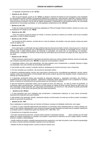 CÓDIGO DE DIREITO CANÔNICO
120
Cf. legislação complementar ao cân. 237 § 2.
• Quanto ao cân. 831 § 2:
Além do que foi disposto, quanto ao cân. 722 § 2, os clérigos e membros de institutos de vida consagrada ou das sociedades
de vida apostólica podem participar de programas radiofônicos ou televisivos, sobre assuntos referentes à doutrina católica e
aos costumes, a não ser que uma proibição expressa tenha sido baixada pelo superior maior próprio ou pelo Ordinário local de
onde se encontra a emissora. Fora do caso de urgente necessidade, a participação em tais programas deverá ser comunicada
previamente às mencionadas autoridades (cf. ainda legislação complementar ao cân. 237 § 2).
• Quanto ao cân. 851:
O setor de Liturgia providenciará as oportunas adaptações do "Rito da Iniciação Cristã de Adultos", levando em conta o que
foi estabelecido em relação ao cân. 788 §3.
• Quanto ao cân. 854:
Entre nós continua a praxe de batizar por infusão; no entanto, permite-se o batismo por imersão, onde houver condições
adequadas, a critério do Bispo Diocesano.
• Quanto ao cân. 877 § 3:
Na inscrição dos filhos adotivos, constará não só o nome do adotante, mas também o dos pais naturais, sempre que assim
conste do registro civil.
• Quanto ao cân. 891:
Como norma geral, a confirmação não seja conferida antes dos doze anos de idade. Contudo, mais do que com o número de
anos, o Pastor deve preocupar-se com a maturidade do crismando na fé e com a inserção na comunidade. Por isso, a juízo do
Ordinário local, a idade indicada poderá ser diminuída ou aumentada, de acordo com as circunstâncias do crismando,
permanecendo a obrigação de confirmar os fiéis ainda não confirmados que se encontrem em perigo de morte, seja qual for a
sua idade.
• Quanto ao cân. 961 § 2:
O Bispo diocesano poderá permitir a absolvição sacramental coletiva sem prévia confissão individual, levando emconta,além
das condições requeridas pelos câns. 960-963, as seguintes recomendações e critérios:
1. A absolvição coletiva, como meio extraordinário, não pode suplantar, pura e simplesmente, a confissão individual e íntegra
com absolvição, único meio ordinário de reconciliação sacramental.
2. Para facilitar aos fiéis o acesso à confissão individual, estabeleçam-se horários favoráveis, fixos e freqüentes.
3. Fora das condições que a justificam, não se pode dar absolvição coletiva.
4. Ministros e penitentes poderão, contudo, sem culpa própria, encontrar-se em circunstâncias que legitimam o recurso, mesmo
repetido, a esse meio extraordinário de reconciliação. Não se pode, portanto, ignorando tais situações, impedir simplesmente ou
restringir seu emprego pastoral.
5. A absolvição sacramental coletiva seja precedida de adequada catequese e preparação comunitária, não omitindo a
advertência de que os fiéis, para receberem validamente a absolvição, devem estar disposto e com o propósito de, no tempo
devido, confessar-se individualmente dos pecados graves que não puderam confessar.
6. Para dar licitamente a absolvição coletiva, fora do perigo de morte, não basta que, em vista do número de penitentes, os
confessores sejam insuficientes para atendê-los na forma devida, em espaço de tempo razoável. Requer-se, além disso, que
sem a absolvição coletiva esses fiéis, sem culpa própria, permaneceriam, por cerca de um mês, privados do perdão sacramental
ou da comunhão; ou lhes seria muito penoso ficar sem esses sacramentos.
• Quanto ao cân. 964 § 2:
1. O local apropriado para ouvir confissões seja normalmente o confessionário tradicional, ou outro recinto conveniente
expressamente preparado para essa finalidade.
2. Haja também local apropriado, discreto, claramente indicado e de fácil acesso, de modo que os fiéis se sintam convidados à
prática do sacramento da penitência.
• Quanto ao cân. 1067:
Para a celebração do matrimônio deve ser instruído na Paróquia o processo de habilitação matrimonial, como segue:
1. O pároco, ou quem responde legitimamente pela paróquia ou comunidade, tenha obrigatoriamente um colóquio pessoal com
cada um dos nubentes separadamente, para comprovar se gozam de plena liberdade e se estão livres de qualquer impedimento
ou proibição canônica, notadamente quanto aos cânones 1071, 1083-1094, 1124.
2. Apresentem-se os seguintes documentos:
- Formulário devidamente preenchido, contendo dados pessoais e declaração assinada pelos nubentes que não estão
detidos por qualquer impedimento ou proibição e que aceitam o sacramento do matrimônio, tal como a Igreja Católica o entende,
incluindo a unidade e indissolubilidade.
- certidão autêntica de batismo, expedida expressamente para casamento e com data não anterior a seis meses da apresentação
da mesma, incluindo eventuais anotações marginais do livro de batizados;
- atestado de óbito do cônjuge anterior, quando se trata de nubente viúvo;
 