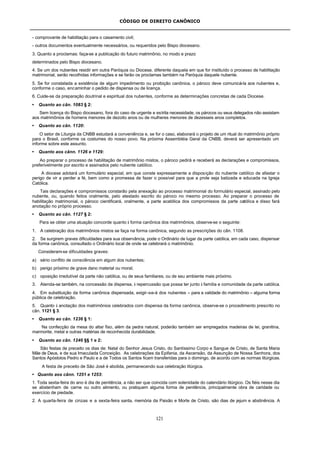 CÓDIGO DE DIREITO CANÔNICO
121
- comprovante de habilitação para o casamento civil;
- outros documentos eventualmente necessários, ou requeridos pelo Bispo diocesano.
3. Quanto a proclamas: faça-se a publicação do futuro matrimônio, no modo e prazo
determinados pelo Bispo diocesano.
4. Se um dos nubentes residir em outra Paróquia ou Diocese, diferente daquela em que for instituído o processo de habilitação
matrimonial, serão recolhidas informações e se farão os proclamas também na Paróquia daquele nubente.
5. Se for constatada a existência de algum impedimento ou proibição canônica, o pároco deve comunicá-la aos nubentes e,
conforme o caso, encaminhar o pedido de dispensa ou de licença.
6. Cuide-se da preparação doutrinal e espiritual dos nubentes, conforme as determinações concretas de cada Diocese.
• Quanto ao cân. 1083 § 2:
Sem licença do Bispo diocesano, fora do caso de urgente e estrita necessidade, os párocos ou seus delegados não assistam
aos matrimônios de homens menores de dezoito anos ou de mulheres menores de dezesseis anos completos.
• Quanto ao cân. 1120:
O setor de Liturgia da CNBB estudará a conveniência e, se for o caso, elaborará o projeto de um ritual do matrimônio próprio
para o Brasil, conforme os costumes do nosso povo. Na próxima Assembléia Geral da CNBB, deverá ser apresentado um
informe sobre este assunto.
• Quanto aos cânn. 1126 e 1129:
Ao preparar o processo de habilitação de matrimônio mistos, o pároco pedirá e receberá as declarações e compromissos,
preferivelmente por escrito e assinados pelo nubente católico.
A diocese adotará um formulário especial, em que conste expressamente a disposição do nubente católico de afastar o
perigo de vir a perder a fé, bem como a promessa de fazer o possível para que a prole seja batizada e educada na Igreja
Católica.
Tais declarações e compromissos constarão pela anexação ao processo matrimonial do formulário especial, assinado pelo
nubente, ou, quando feitos oralmente, pelo atestado escrito do pároco no mesmo processo. Ao preparar o processo de
habilitação matrimonial, o pároco cientificará, oralmente, a parte acatólica dos compromissos da parte católica e disso fará
anotação no próprio processo.
• Quanto ao cân. 1127 § 2:
Para se obter uma atuação concorde quanto à forma canônica dos matrimônios, observe-se o seguinte:
1. A celebração dos matrimônios mistos se faça na forma canônica, segundo as prescrições do cân. 1108.
2. Se surgirem graves dificuldades para sua observância, pode o Ordinário de lugar da parte católica, em cada caso, dispensar
da forma canônica, consultado o Ordinário local de onde se celebrará o matrimônio.
Consideram-se dificuldades graves:
a) sério conflito de consciência em algum dos nubentes;
b) perigo próximo de grave dano material ou moral;
c) oposição irredutível da parte não católica, ou de seus familiares, ou de seu ambiente mais próximo.
3. Atenda-se também, na concessão da dispensa, à repercussão que possa ter junto à família e comunidade da parte católica.
4. Em substituição da forma canônica dispensada, exigir-se-á dos nubentes – para a validade do matrimônio – alguma forma
pública de celebração.
5. Quanto à anotação dos matrimônios celebrados com dispensa da forma canônica, observe-se o procedimento prescrito no
cân. 1121 § 3.
• Quanto ao cân. 1236 § 1:
Na confecção da mesa do altar fixo, além da pedra natural, poderão também ser empregados madeiras de lei, granitina,
marmorite, metal e outras matérias de reconhecida durabilidade.
• Quanto ao cân. 1246 §§ 1 e 2:
São festas de preceito os dias de: Natal do Senhor Jesus Cristo, do Santíssimo Corpo e Sangue de Cristo, de Santa Maria
Mãe de Deus, e de sua Imaculada Conceição. As celebrações da Epifania, da Ascensão, da Assunção de Nossa Senhora, dos
Santos Apóstolos Pedro e Paulo e a de Todos os Santos ficam transferidas para o domingo, de acordo com as normas litúrgicas.
A festa de preceito de São José é abolida, permanecendo sua celebração litúrgica.
• Quanto aos cânn. 1251 e 1253:
1. Toda sexta-feira do ano é dia de penitência, a não ser que coincida com solenidade do calendário litúrgico. Os fiéis nesse dia
se abstenham de carne ou outro alimento, ou pratiquem alguma forma de penitência, principalmente obra de caridade ou
exercício de piedade.
2. A quarta-feira de cinzas e a sexta-feira santa, memória da Paixão e Morte de Cristo, são dias de jejum e abstinência. A
 