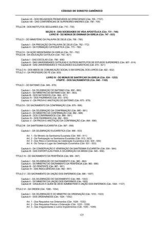 CÓDIGO DE DIREITO CANÔNICO
125
Capítulo VII - DOS RELIGIOSOS PROMOVIDOS AO EPISCOPADO (Cân. 705 - 7707)
Capítulo VIII - DAS CONFERÊNCIAS DE SUPERIORES MAIORES (Cân. 708 - 709)
TÍTULO III - DOS INSTITUTOS SECULARES (Cân. 710 - 730)
SEÇÃO II - DAS SOCIEDADES DE VIDA APOSTÓLICA (Cân. 731 - 746)
LIVRO III - DO MÚNUS DE ENSINAR DA IGREJA (Cân. 747 - 833)
TÍTULO I - DO MINISTÉRIO DA PALAVRA DE DEUS (Cân. 756 - 780)
Capítulo I - DA PREGAÇÃO DA PALAVRA DE DEUS (Cân. 762 - 772)
Capítulo II - DA FORMAÇÃO CATEQUÉTICA (Cân. 773 - 780)
TÍTULO II - DA AÇÃO MISSIONÁRIA DA IGREJA (Cân. 781 - 792)
TÍTULO III - DA EDUCAÇÃO CATÓLICA (Cân. 793 - 821)
Capítulo I - DAS ESCOLAS (Cân. 796 - 806)
Capítulo II - DAS UNIVERSIDADES CATÓLICAS E OUTROS INSTITUTOS DE ESTUDOS SUPERIORES (Cân. 807 - 814)
Capítulo III - DAS UNIVERSIDADES E FACULDADES ECLESIÁSTICAS (Cân. 815 - 821)
TÍTULO IV - DOS MEIOS DE COMUNICAÇÃO SOCIAL E EM ESPECIAL DOS LIVROS (Cân. 822 - 832)
TÍTULO V - DA PROFISSÃO DE FÉ (Cân. 833)
LIVRO IV - DO MÚNUS DE SANTIFICAR DA IGREJA (Cân. 834 - 1253)
I PARTE - DOS SACRAMENTOS (Cân. 840 - 1165)
TÍTULO I - DO BATISMO (Cân. 849 - 878)
Capítulo I - DA CELEBRAÇÃO DO BATISMO (Cân. 850 - 860)
Capítulo II - DO MINISTRO DO BATISMO (Cân. 861 - 863)
Capítulo III - DOS BATIZADOS (Cân. 864 - 871)
Capítulo IV - DOS PADRINHOS (Cân. 872 - 874)
Capítulo V - DA PROVA E ANOTAÇÃO DO BATISMO (Cân. 875 - 878)
TÍTULO II - DO SACRAMENTO DA CONFIRMAÇÃO (Cân. 879 - 896)
Capítulo I - DA CELEBRAÇÃO DA CONFIRMAÇÃO (Cân. 880 - 881)
Capítulo II - DO MINISTRO DA CONFIRMAÇÃO (Cân. 882 - 888)
Capítulo III - DOS CONFIRMANDOS (Cân. 889 - 891)
Capítulo IV - DOS PADRINHOS (Cân. 892 - 893)
Capítulo V - DA PROVA E ANOTAÇÃO DA CONFIRMAÇÃO (Cân. 894 - 896)
TÍTULO III - DA SANTÍSSIMA EUCARISTIA (Cân. 897 - 958)
Capítulo I - DA CELEBRAÇÃO EUCARÍSTICA (Cân. 899 - 933)
Art. 1 - Do Ministro da Santíssima Eucaristia (Cân. 900 - 911)
Art. 2 - Da Participação na Santíssima Eucaristia (Cân. 912 - 923)
Art. 3 - Dos Ritos e Cerimônias da Celebração Eucarística (Cân. 924 - 930)
Art. 4 - Do Tempo e Lugar da Celebração Eucarística (Cân. 931 - 933)
Capítulo II - DA CONSERVAÇÃO E VENERAÇÃO DA SANTÍSSIMA EUCARISTIA (Cân. 934 - 944)
Capítulo III - DAS ESPÓRTULAS PARA A CELEBRAÇÃO DA MISSA (Cân. 945 - 958)
TÍTULO IV - DO SACRAMENTO DA PENITÊNCIA (Cân. 959 - 997)
Capítulo I - DA CELEBRAÇÃO DO SACRAMENTO (Cân. 960 - 964)
Capítulo II - DO MINISTRO DO SACRAMENTO DA PENITÊNCIA (Cân. 965 - 986)
Capítulo III - DO PENITENTE (Cân. 987 - 991)
Capítulo IV - DAS INDULGÊNCIAS (Cân. 992 - 997)
TÍTULO V - DO SACRAMENTO DA UNÇÃO DOS ENFERMOS (Cân. 998 - 1007)
Capítulo I - DA CELEBRAÇÃO DO SACRAMENTO (Cân. 999 - 1002)
Capítulo II - DO MINISTRO DA UNÇÃO DOS ENFERMOS (Cân. 1003)
Capítulo III - DAQUELES A QUEM SE DEVE ADMINISTRAR A UNÇÃO DOS ENFERMOS (Cân. 1004 - 1107)
TÍTULO VI - DA ORDEM (Cân. 1008 - 1054)
Capítulo I - DA CELEBRAÇÃO E DO MINISTRO DA ORDENAÇÃO (Cân. 1010 - 1023)
Capítulo II - DOS ORDENANDOS (Cân. 1024 - 1052)
Art. 1 - Dos Requisitos nos Ordenandos (Cân. 1026 - 1032)
Art. 2 - Dos Requisitos Prévios à Ordenação (Cân. 1033 - 1039)
Art. 3 - Das Irregularidades e outros Impedimentos (Cân. 1040 - 1049)
 