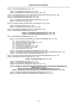 CÓDIGO DE DIREITO CANÔNICO
128
TÍTULO V - DAS CAUSAS INCIDENTES (Cân. 1587 - 1597)
Capítulo I - DA AUSÊNCIA DAS PARTES (Cân. 1592 - 1595)
Capítulo II - DA INTERVENÇÃO DE TERCEIRO NA CAUSA (Cân. 1596 - 1597)
TÍTULO VI - DA PUBLICAÇÃO DOS AUTOS, DA CONCLUSÃO E DA DISCUSSÃO DA CAUSA (Cân. 1598 - 1606)
TÍTULO VII - DOS PRONUNCIAMENTOS DO JUIZ (Cân. 1607 - 1618)
TÍTULO VIII - DA IMPUGNAÇÃO DA SENTENÇA (Cân. 1619 - 1640)
Capítulo I - DA QUERELA DE NULIDADE CONTRA A SENTENÇA (Cân. 1619 - 1627)
Capítulo II - DA APELAÇÃO (Cân. 1628 - 1640)
TÍTULO IX - DA COISA JULGADA E DA RESTITUIÇÃO "IN INTEGRUM" (Cân. 1641 - 1648)
Capítulo I - DA COISA JULGADA (Cân. 1641 - 1644)
Capítulo II - DA RESTITUIÇÃO "IN INTEGRUM" (Cân. 1645 - 1648)
TÍTULO X - DAS DESPESAS JUDICIAIS E DO GRATUITO PATROCÍNIO (Cân. 1649)
TÍTULO XI - DA EXECUÇÃO DA SENTENÇA (Cân. 1650 - 1655)
SEÇÃO II - DO PROCESSO CONTENCIOSO ORAL (Cân. 1656 - 1670)
III PARTE - DE ALGUNS PROCESSOS ESPECIAIS (Cân. 1671 - 1716)
TÍTULO I - DOS PROCESSOS MATRIMONIAIS (Cân. 1671 - 1707)
Capítulo I - DAS CAUSAS PARA A DECLARAÇÃO DE NULIDADE DO MATRIMÔNIO (Cân. 1671 - 1691)
Art. 1 - Do Foro Competente (Cân. 1671 - 1673)
Art. 2 - Do Direito de Impugnar o Matrimônio (Cân. 1674 - 1675)
Art. 3 - Do Ofício dos Juízes (Cân. 1676 - 1677)
Art. 4 - Das Provas (Cân. 1678 - 1680)
Art. 5 - Da Sentença e da Apelação (Cân. 1681 - 1685)
Art. 6 - Do Processo Documental (Cân. 1686 - 1688)
Art. 7 - Normas Gerais (Cân. 1689 - 1691)
Capítulo II - DAS CAUSAS DE SEPARAÇÃO DOS CÔNJUGES (Cân. 1692 - 1696)
Capítulo III - DO PROCESSO PARA DISPENSA DO MATRIMÔNIO RATIFICADO E NÃO-CONSUMADO (Cân. 1697 - 1706)
Capítulo IV - DO PROCESSO DE MORTE PRESUMIDA DO CÔNJUGE (Cân. 1707)
TÍTULO II - DAS CAUSAS PARA DECLARAÇÃO DE NULIDADE DA SAGRADA ORDENAÇÃO (Cân. 1708 - 1712)
TÍTULO III - DOS MODOS DE EVITAR OS JUÍZOS (Cân. 1713 - 1716)
IV PARTE - DO PROCESSO PENAL (Cân. 1717 - 1731)
Capítulo I - DA INVESTIGAÇÃO PRÉVIA (Cân. 1717 - 1719)
Capítulo II - DA EVOLUÇÃO DO PROCESSO (Cân. 1720 - 1728)
Capítulo III - DA AÇÃO PARA A REPARAÇÃO DE DANOS (Cân. 1729 - 1731)
V PARTE - DO MODO DE PROCEDER NOS RECURSOS ADMINISTRATIVOS E NA DESTITUIÇÃO E TRANSFERÊNCIA DE
PÁROCOS (Cân. 1732 - 1752)
SEÇÃO I - DO RECURSO CONTRA DECRETOS ADMINISTRATIVOS (Cân. 1732 - 1739)
SEÇÃO II - DO PROCESSO PARA A DESTITUIÇÃO OU A TRANSFERÊNCIA DE PÁROCOS (Cân. 1740 - 1752)
Capítulo I - DO MODO DE PROCEDER NA DESTITUIÇÃO DE PÁROCOS (Cân. 1740 - 1747)
Capítulo II - DO MODO DE PROCEDER NA TRANSFERÊNCIA DE PÁROCOS (Cân. 1748 - 1752)
 