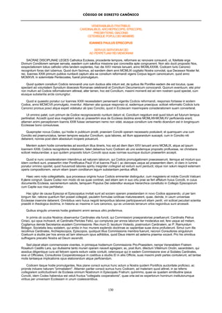 CÓDIGO DE DIREITO CANÔNICO
130
VENERABILIBUS FRATRIBUS
CARDINALIBUS, ARCHIEPISCOPIS, EPISCOPIS,
PRESBYTERIS, DIACONIS
CETERISQUE POPULI DEI MEMBRIS
IOANNES PAULUS EPISCOPUS
SERVUS SERVORUM DEI
AD PERPETUAM REI MEMORIAM
SACRAE DISCIPLINAE LEGES Catholica Ecclesia, procedente tempore, reformare ac renovare consuevit, ut, fidelitate erga
Divinum Conditorem semper servata, eaedem cum salvifica missione ipsi concredita apte congruerent. Non alio ducti proposito Nos,
exspectationem totius catholici orbis tandem explentes, hac die XXV mensis Ianuarii, anno MCMLXXXIII, Codicem Iuris Canonici
recognitum foras dari iubemus. Quod dum facimus, ad eandem diem anni MCMLIX cogitatio Nostra convolat, qua Decessor Noster fel.
rec. Ioannes XXIII primum publice nuntiavit captum abs se consilium reformandi vigens Corpus legum canonicarum, quod anno
MCMXVII, in solemnitate Pentecostes, fuerat promulgatum.
Quod quidem consilium Codicis renovandi una cum duobus aliis initum est, de quibus ille Pontifex eadem die est locutus, quae
spectant ad voluntatem Synodum dioecesis Romanae celebrandi et Concilium Oecumenicum convocandi. Quorum eventuum, etsi prior
non multum ad Codicis reformationem attineat, alter tamen, hoc est Concilium, maximi momenti est ad rem nostram quod spectat, cum
eiusque substantia arcte coniungitur.
Quod si quaestio ponatur cur Ioannes XXIII necessitatem persenserit vigentis Codicis reformandi, responsio fortasse in eodem
Codice, anno MCMCVII promulgato, invenitur. Attamen alia quoque responsio st, eademque praecipua: scilicet reformatio Codicis Iuris
Canonici prorsus posci atque expeti videbatur ab ipso Concilio, quod in Ecclesiam maximopere considerationem suam converterat.
Ut omnino patet, cum primum de Codice recognoscendo nuntium datum st, Concilium negotium erat quod totum ad futurum tempus
pertinebat. Accedit quod eius magisterii acta ac praesertim eius de Ecclesia doctrina annis MCMLXII-MCMLXV perficienda erant;
attamen animi perceptionem Ioannis XXIII fuisse verissimam nemo non videt, eiusque consilium iure merito dicendum est in longinquum
Ecclesiae bono consuluisse.
Quapropter novus Codex, qui hodie in publicum prodit, praeviam Concilii operam necessario postulavit; et quamquam una cum
Concilio est praenunciatus, tamen tempore sequitur Concilium, quia labores, ad illum apparandum suscepti, cum in Concilio niti
deberent, nonnisi post idem absolutum incipere potuerunt.
Mentem autem hodie convertentes ad exordium illius itineris, hoc est ad diem illam XXV Ianuarii anno MCMLIX, atque ad ipsum
Ioannem XXIII, Codicis recognitionis initiatorem, fateri debemus hunc Codicem ab uno eodemque proposito profluxisse, rei christiane
scilicet restaurandae; a quo quidem proposito totum Concilii opus suas normas suumque ductum praesertim accepit.
Quod si nunc considerationem intendimus ad naturam laborum, qui Codicis promulgationem praecesserunt, itemque ad modum quo
iidem confecti sunt, praesertim inter Pontificatus Pauli VI et Ioannis Pauli I, ac deinceps usque ad praesentem diem, id claro in lumine
ponatur omnino oportet, quod huiusmodi labores spiritu insigniter collegiali ad exitum sunt perducti; idque non solum respicit externam
operis compositionem, verum etiam ipsam conditarum legum substantiam penitus afficit.
Haec vero nota collegialitatis, qua processus originis huius Codicis eminenter distinguitur, cum magisterio et indole Concilii Vaticani
II plane congruit. Quare Codez non modo ob ea quae continet, sed etiam iam in suo ortu prae se fert afflatum huius Concilii, in cuius
documentis Ecclesia, sacramentum salutis, tamquam Populus Dei ostenditur eiusque hierarchica constitutio in Collegio Episcoporum
cum Capite suo nixa perhibetur.
Hac igitur de causa Episcopi et Episcopatus invitati sunt ad sociam operam praestandam in novo Codice apparando, ut per tam
longum iter, ratione quantum fieri posset collegiali, paulatim formulae iuridicae maturescerent, quae, deinde, in usum universae
Ecclesiae inservire deberent. Omnbibus vero huius negotii temporibus labores participaverunt etiam periti, viri scilicet peculiari scientia
praediti in theologica doctrina, in historia ac maxime in iure canonico, qui ex universis terrarum orbis regionibus sunt arcessiti.
Quibus singulis universis hodie gratissimi animi sensus ultro proferimus.
In primis ob oculos Nostros observantur Cardinales vita functi, qui Commissioni praeparatoriae praefuerunt: Cardinalis Petrus
Ciriaci, qui opus inchoavit, et Cardinalis Pericles Felici, qui complures per annos laborum iter moderatus est, fere usque ad metam.
Cogitamus deinde Secretarios eiusdem Commissionis: Rev.mum D. Iacobum Violardo, postmodum Cardinalem, ac P. Raimundum
Bidagor, Societatis Iesu sodalem, qui ambo in hoc munere explendo doctrinae ac sapientiae suae dona profuderunt. Simul cum illis
recolimus Cardinales, Archiepiscopos, Episcopos, quotquot illius Commissionis membra fuerunt, necnon Consultores singulorum
Coetuum a studiis per hos annos ad tam strenuum opus adhibitos, quod Deus interim ad aeterna praemia vocavit. Pro his omnibus
suffragans precatio Nostra ad Deum ascendit.
Sed placet etiam commemorare viventes, in primisque hodiernum Commissionis Pro-Praesidem, nempe Venerabilem Fratrem
Rosalium Castillo Lara, qui diutissime tanto muneri operam navavit egregiam; ac, post illum, dilectum Villelmum Onclin, sacerdotem, qui
assidua diligentique cura ad felicem operis exitum valde contulit, ceterosque qui in eadem Commissione sive ut Sodales Cardinales,
sive ut Officiales, Consultores Cooperatoresque in coetibus a studiis El in aliis Officiis, suas maximi pretii partes contulerunt, ad tantae
molis tantaeque implicationis opus elaborandum atque perficiendum.
Codicem itaque hodie promulgantes, Nos plane conscii sumus hunc actum a Nostra quidem Pontificis auctoritate proficisci, ac
proinde induere naturam "primatialem". Attamen pariter conscii sumus hunc Codicem, ad materiam quod attinet, in se referre
collegialem sollicitudinem de Ecclesia omnium Nostrorum in Episcopatu Fratrum; quinimmo, quasi ex quadam similitudine ipsius
Concilii, idem Codex habendus est veluti fructus "collegialis cooperationis", quae orta est ex expertorum hominum institutorumque
viribus per universam Ecclesiam in unum coalescentibus.
 