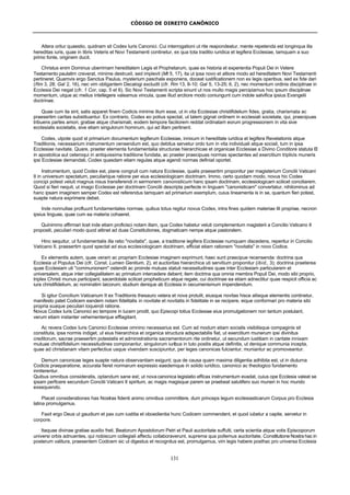 CÓDIGO DE DIREITO CANÔNICO
131
Altera oritur quaestio, quidnam sit Codex Iuris Canonici. Cui interrogationi ut rite reapondeatur, mente repetenda est longinqua illa
hereditas iuris, quae in libris Veteris et Novi Testamenti continetur, ex qua tota traditio iuridica et legifera Ecclesiae, tamquam a suo
primo fonte, originem ducit.
Christus enim Dominus uberrimam hereditatem Legis et Prophetarum, quae ex historia et experientia Populi Dei in Vetere
Testamento paulatim creverat, minime destruxit, sed implevit (Mt 5, 17), ita ut ipsa novo et altiore modo ad hereditatem Novi Testamenti
pertineret. Quamvis ergo Sanctus Paulus, mysterium paschale exponens, doceat iustificationem non ex legis operibus, sed ex fide dari
(Rm 3, 28; Gal 2, 16), nec vim obligantem Decalogi excludit (cfr. Rm 13, 8-10; Gal 5, 13-25; 6, 2), nec momentum ordinis disciplinae in
Ecclesia Dei negat (cfr. 1 Cor, cap. 5 et 6). Sic Novi Testamenti scripta sinunt ut nos multo magis percipiamus hoc ipsum disciplinae
momentum, utque ac melius intellegere valeamus vincula, quae illud arctiore modo coniungunt cum indole salvifica ipsius Evangelii
doctrinae.
Quae cum ita sint, satis apparet finem Codicis minime illum esse, ut in vita Ecclesiae christifidelium fides, gratia, charismata ac
praesertim caritas substituantur. Ex contrario, Codex eo potius spectat, ut talem gignat ordinem in ecclesiali societate, qui, praecipuas
tribuens partes amori, gratiae atque charismati, eodem tempore faciliorem reddat ordinatam eorum progressionem in vita sive
ecclesialis societatis, sive etiam singulorum hominum, qui ad illam pertinent.
Codex, utpote quod st primarium documentum legiferum Ecclesiae, innixum in hereditate iuridica et legifera Revelationis atque
Traditionis, necessarium instrumentum censendum est, quo debitus servetur ordo tum in vita individuali atque sociali, tum in ipsa
Ecclesiae navitate. Quare, praeter elementa fundamentalia structurae hierarchicae et organicae Ecclesiae a Divino Conditore statuta El
in apostolica aut ceteroqui in antiquissima traditione fundata, ac praeter praecipuas normas spectantes ad exercitium triplicis muneris
ipsi Ecclesiae demandati, Codex quasdam etiam regulas atque agendi normas definiat oportet.
Instrumentum, quod Codex est, plane congruit cum natura Ecclesiae, qualis praesertim proponitur per magisterium Concilii Vaticani
II in universum spectatum, peculiarique ratione per eius ecclesiologicam doctrinam. Immo, certo quodam modo, novus hic Codex
concipi potest veluti magnus nisus transferendi in sermonem canonisticum hanc ipsam doctrinam, ecclesiologicam scilicet conciliarem.
Quod si fieri nequit, ut imago Ecclesiae per doctrinam Concilii descripta perfecte in linguam "canonisticam" convertatur, nihilominus ad
hanc ipsam imaginem semper Codex est referendus tamquam ad primarium exemplum, cuius lineamenta is in se, quantum fieri potest,
suapte natura exprimere debet.
Inde nonnullae profluunt fundamentales normae, quibus totus regitur novus Codex, intra fines quidem materiae illi propriae, necnon
ipsius linguae, quae cum ea materia cohaeret.
Quinimmo affirmari licet inde etiam proficisci notam illam, qua Codex habetur veluti complementum magisterii a Concilio Vaticano II
propositi, peculiari modo quod attinet ad duas Constitutiones, dogmaticam nempe atque pastoralem.
Hinc sequitur, ut fundamentalis illa ratio "novitatis", quae, a traditione legifera Ecclesiae numquam discedens, reperitur in Concilio
Vaticano II, praesertim quod spectat ad eius ecclesiologicam doctrinam, efficiat etiam rationem "novitatis" in novo Codice.
Ex elementis autem, quae veram ac propriam Ecclesiae imaginem exprimunt, haec sunt praecipue recensenda: doctrina qua
Ecclesia ut Populus Dei (cfr. Const. Lumen Gentium, 2), et auctoritas hierarchica uti servitium proponitur (ibid., 3); doctrina praeterea
quae Ecclesiam uti "communionem" ostendit ac proinde mutuas statuit necessitudines quae inter Ecclesiam particularem et
universalem, atque inter collegialitatem ac primatum intercedere debent; item doctrina qua omnia membra Populi Dei, modo sibi proprio,
triplex Christi munus participant, sacerdotale scilicet propheticum atque regale, cui doctrinae ea etiam adnectitur quae respicit officia ac
iura christifidelium, ac nominatim laicorum; studium denique ab Ecclesia in oecumenismum impendendum.
Si igitur Concilium Vaticanum II ex Traditionis thesauro vetera et nova protulit, eiusque novitas hisce aliisque elementis continetur,
manifesto patet Codicem eandem notam fidelitatis in novitate et novitatis in fidelitate in se recipere, eique conformari pro materia sibi
propria suaque peculiari loquendi ratione.
Novus Codex Iuris Canonici eo tempore in lucem prodit, quo Episcopi totius Ecclesiae eius promulgationem non tantum postulant,
verum etiam instanter vehementerque efflagitant.
Ac revera Codex Iuris Canonici Ecclesiae omnino necessarius est. Cum ad modum etiam socialis visibilisque compaginis sit
constituta, ipsa normis indiget, ut eius hierarchica et organica structura adspectabilis fiat, ut exercitium munerum ipsi divinitus
creditorum, sacrae praesertim potestatis et administrationis sacramentorum rite ordinetur, ut secundum iustitiam in caritate innixam
mutuae christifidelium necessitudines componantur, singulorum iuribus in tuto positis atque definitis, ut denique communia incepta,
quae ad christianam vitam perfectius usque vivendam suscipiuntur, per leges canonicas fulciantur, muniantur ac promoveantur.
Demum canonicae leges suapte natura observantiam exigunt; qua de causa quam maxima diligentia adhibita est, ut in diuturna
Codicis praeparatione, accurata fieret normarum expressio eaedemque in solido iuridico, canonico ac theologico fundamento
inniterentur.
Quibus omnibus consideratis, optandum sane est; ut nova canonica legislatio efficax instrumentum evadat, cuius ope Ecclesia valeat se
ipsam perficere secundum Concilii Vaticani II spiritum, ac magis magisque parem se praebeat salutifero suo muneri in hoc mundo
exsequendo.
Placet considerationes has Nostras fidenti animo omnibus committere, dum princeps legum ecclesiasticarum Corpus pro Ecclesia
latina promulgamus.
Faxit ergo Deus ut gaudium et pax cum iustitia et oboedientia hunc Codicem commendent, et quod iubetur a capite, servetur in
corpore.
Itaquae divinae gratiae auxilio freti, Beatorum Apostolorum Petri et Pauli auctoritate suffulti, certa scientia atque votis Episcoporum
universi orbis adnuentes, qui nobiscum collegiali affectu collaboraverunt, suprema qua pollemus auctoritate, Constitutione Nostra hac in
posterum valitura, praesentem Codicem sic ut digestus et recognitus est, promulgamus, vim legis habere posthac pro universa Ecclesia
 