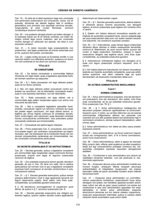 CÓDIGO DE DIREITO CANÔNICO
134
Can. 19. – Si certa de re desit expressum legis sive universalis
sive particularis praescriptum aut consuetudo, causa, nisi sit
poenalis, dirimenda est attentis legibus latis in similibus,
generalibus iuris principiis cum aequitate canonica servatis,
iurisprudentia et praxi Curiae Romanae, communi
constantique doctorum sententia.
Can. 20. – Lex posterior abrogat priorem aut eidem derogat, si
id expresse edicat aut illi sit directe contraria, aut totam de
integro ordinet legis prioris materiam; sed lex universalis
minime derogat iuri particulari aut speciali, nisi aliud in iure
expresse caveatur.
Can. 21. – In dubio revocatio legis praeexsistentis non
praesumitur, sed leges posteriores ad priores trahendae sunt
et his, quantum fieri potest, conciliandae.
Can. 22. – Leges civiles ad quas ius Ecclesiae remittit, in iure
canonico iisdem cum effectibus serventur, quatenus iuri divino
non sint contrariae et nisi aliud iure canonico caveatur.
TITULUS II
DE CONSUETUDINE
Can. 23. – Ea tantum consuetudo a communitate fidelium
introducta vim legis habet, quae a legislatore approbata fuerit,
ad normam canonum qui sequuntur.
Can. 24. – § 1. Nulla consuetudo vim legis obtinere potest,
quae sit iuri divino contraria.
§ 2. Nec vim legis obtinere potest consuetudo contra aut
praeter ius canonicum, nisi sit rationabilis; consuetudo autem,
quae in iure expresse reprobatur, non est rationabilis.
Can. 25. – Nulla consuetudo vim legis obtinet, nisi a
communitate legis saltem recipiendae capaci cum animo iuris
inducendi servata fuerit.
Can. 26. – Nisi a competenti legislatore specialiter fuerit
probata, consuetudo vigenti iuri canonico contraria aut quae
est praeter legem canonicam, vim legis obtinet tantum, si
legitime per annos triginta continuos et completos servata
fuerit; contra legem vero canonicam, quae clausulam contineat
futuras consuetudines prohibentem, sola praevalere potest
consuetudo centenaria aut immemorabilis.
Can. 27. – Consuetudo est optima legum interpres.
Can. 28. – Firmo praescripto Can. 5, consuetudo, sive contra
sive praeter legem, per contrariam consuetudinem aut legem
revocatur; sed, nisi expressam de iis mentionem faciat, lex non
revocat consuetudines centenarias aut immemorabiles, nec
lex universalis consuetudines particulares.
TITULUS III
DE DECRETIS GENERALIBUS ET DE INSTRUCTIONIBUS
Can. 29. – Decreta generalia, quibus a legislatore competenti
pro communitate legis recipiendae capaci communia feruntur
praescripta, proprie sunt leges et reguntur praescriptis
canonum de legibus.
Can. 30. – Qui potestate exsecutiva tantum gaudet, decretum
generale, de quo in Can. 29, ferre non valet, nisi in casibus
particularibus ad normam iuris id ipsi a legislatore competenti
expresse fuerit concessum et servatis condicionibus in actu
concessionis statutis.
Can. 31. – § 1. Decreta generalia exsecutoria, quibus nempe
pressius determinantur modi in lege applicanda servandi aut
legum observantia urgetur, ferre valent, intra fines suae
competentiae, qui potestate gaudent exsecutiva.
§ 2. Ad decretorum promulgationem et vacationem quod
attinet, de quibus in § 1, serventur praescripta Can. 8.
Can. 32. – Decreta generalia exsecutoria eos obligant qui
tenentur legibus, quarum eadem decreta modos applicationis
determinant aut observantiam urgent.
Can. 33. – § 1. Decreta generalia exsecutoria, etiamsi edantur
in directoriis aliusve nominis documentis, non derogant
legibus, et eorum praescripta quae legibus sint contraria omni
vi carent.
§ 2. Eadem vim habere desinunt revocatione explicita aut
implicita ab auctoritate competenti facta, necnon cessante lege
ad cuius exsecutionem data sunt; non autem cessant resoluto
iure statuentis, nisi contrarium expresse caveatur.
Can. 34. – § 1. Instructiones, quae nempe legum praescripta
declarant atque rationes in iisdem exsequendis servandas
evolvunt et determinant, ad usum eorum dantur quorum est
curare ut leges exsecutioni mandentur, eosque in legum
exsecutione obligant; eas legitime edunt, intra fines suae
competentiae, qui potestate exsecutiva gaudent.
§ 2. Instructionum ordinationes legibus non derogant, et si
quae cum legum praescriptis componi nequeant, omni vi
carent.
§ 3. Vim habere desinunt instructiones non tantum revocatione
explicita aut implicita auctoritatis competentis, quae eas edidit,
eiusve superioris, sed etiam cessante lege ad quam
declarandam vel exsecutioni mandandam datae sunt.
TITULUS IV
DE ACTIBUS ADMINISTRATIVIS SINGULARIBUS
Caput I
NORMAE COMMUNES
Can. 35. – Actus administrativus singularis, sive est decretum
aut praeceptum sive est rescriptum, elici potest, intra fines
suae competentiae, ab eo qui potestate exsecutiva gaudet,
firmo praescripto Can. 76, § 1.
Can. 36. – § 1. Actus administrativus intellegendus est
secundum propriam verborum significationem et communem
loquendi usum; in dubio, qui ad lites referuntur aut ad poenas
comminandas infligendasve attinent aut personae iura
coarctant aut iura aliis quaesita laedunt aut adversantur legi in
commodum privatorum, strictae subsunt interpretationi; ceteri
omnes, latae.
§ 2. Actus administrativus non debet ad alios casus praeter
expressos extendi.
Can. 37. – Actus administrativus, qui forum externum respicit,
scripto est consignandus; item, si fit in forma commissoria,
actus huius exsecutionis.
Can. 38. – Actus administrativus, etiam si agatur de rescripto
Motu proprio dato, effectu caret quatenus ius alteri quaesitum
laedit aut legi consuetudinive probatae contrarius est, nisi
auctoritas competens expresse clausulam derogatoriam
addiderit.
Can. 39. – Condiciones in actu administrativo tunc tantum ad
validitatem censentur adiectae, cum per particulas si, nisi,
dummodo exprimuntur.
Can. 40. – Exsecutor alicuius actus administrativi invalide suo
munere fungitur, antequam litteras receperit earumque
authenticitatem et integritatem recognoverit, nisi praevia
earundem notitia ad ipsum auctoritate eundem actum edentis
transmissa fuerit.
Can. 41. – Exsecutor actus administrativi cui committitur
merum exsecutionis ministerium, exsecutionem huius actus
denegare non potest, nisi manifesto appareat eundem actum
esse nullum aut alia ex gravi causa sustineri non posse aut
condiciones in ipso actu administrativo appositas non esse
adimpletas; si tamen actus administrativi exsecutio
adiunctorum personae aut loci ratione videatur inopportuna,
exsecutor exsecutionem intermittat; quibus in casibus statim
certiorem faciat auctoritatem quae actum edidit.
 