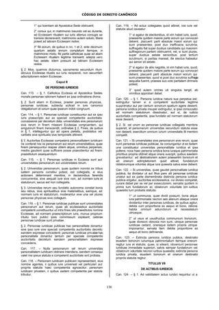 CÓDIGO DE DIREITO CANÔNICO
138
1° qui licentiam ab Apostolica Sede obtinuerit;
2° coniux qui, in matrimonio ineundo vel eo durante,
ad Ecclesiam ritualem sui iuris alterius coniugis se
transire declaraverit; matrimonio autem soluto, libere
potest ad latinam Ecclesiam redire;
3° filii eorum, de quibus in nn. 1 et 2, ante decimum
quartum aetatis annum completum itemque, in
matrimonio mixto, filii partis catholicae quae ad aliam
Ecclesiam ritualem legitime transierit; adepta vero
hac aetate, iidem possunt ad latinam Ecclesiam
redire.
§ 2. Mos, quamvis diuturnus, sacramenta secundum ritum
alicuius Ecclesiae ritualis sui iuris recipiendi, non secumfert
adscriptionem eidem Ecclesiae.
Caput II
DE PERSONIS IURIDICIS
Can. 113. – § 1. Catholica Ecclesia et Apostolica Sedes
moralis personae rationem habent ex ipsa ordinatione divina.
§ 2. Sunt etiam in Ecclesia, praeter personas physicas,
personae iuridicae, subiecta scilicet in iure canonico
obligationum et iurium quae ipsarum indoli congruunt.
Can. 114. – § 1. Personae iuridicae constituuntur aut ex ipso
iuris praescripto aut ex speciali competentis auctoritatis
concessione per decretum data, universitates sive personarum
sive rerum in finem missioni Ecclesiae congruentem, qui
singulorum finem transcendit, ordinatae § 2. Fines, de quibus
in § 1, intelleguntur qui ad opera pietatis, postolatus vel
caritatis sive spiritualis sive temporalis attinent.
§ 3. Auctoritas Ecclesiae competens personalitatem iuridicam
ne conferat nisi iis personarum aut rerum universitatibus, quae
finem persequuntur reapse utilem atque, omnibus perpensis,
mediis gaudent quae sufficere posse praevidentur ad finem
praestitutum assequendum.
Can. 115. – § 1. Personae iuridicae in Ecclesia sunt aut
universitates personarum aut universitates rerum.
§ 2. Universitas personarum, quae quidem nonnisi ex tribus
saltem personis constitui potest, est collegialis, si eius
actionem determinant membra, in decisionibus ferendis
concurrentia, sive aequali iure sive non, ad normam iuris et
statutorum; secus est non collegialis.
§ 3. Universitas rerum seu fundatio autonoma constat bonis
seu rebus, sive spiritualibus sive materialibus, eamque, ad
normam iuris et statutorum, moderantur sive una vel plures
personae physicae sive collegium.
Can. 116. – § 1. Personae iuridicae publicae sunt universitates
personarum aut rerum, quae ab ecclesiastica auctoritate
competenti constituuntur ut intra fines sibi praestitutos nomine
Ecclesiae, ad normam praescriptorum iuris, munus proprium
intuitu boni publici ipsis commissum expleant; ceterae
personae iuridicae sunt privatae.
§ 2. Personae iuridicae publicae hac personalitate donantur
sive ipso iure sive speciali competentis auctoritatis decreto
eandem expresse concedenti; personae iuridicae privatae hac
personalitate donantur tantum per speciale competentis
auctoritatis decretum eandem personalitatem expresse
concedens.
Can. 117. – Nulla personarum vel rerum universitas
personalitatem iuridicam obtinere intendens, eandem consequi
valet nisi ipsius statuta a competenti auctoritate sint probata.
Can. 118. – Personam iuridicam publicam repraesentant, eius
nomine agentes, ii quibus iure universali vel particulari aut
propriis statutis haec competentia agnoscitur; personam
iuridicam privatam, ii quibus eadem competentia per statuta
tribuitur.
Can. 119. – Ad actus collegiales quod attinet, nisi iure vel
statutis aliud caveatur:
1° si agatur de electionibus, id vim habet iuris, quod,
praesente quidem maiore parte eorum qui convocari
debent, placuerit parti absolute maiori eorum qui
sunt praesentes; post duo inefficacia scrutinia,
suffragatio fiat super duobus candidatis qui maiorem
suffragiorum partem obtinuerint, vel, si sunt plures,
super duobus aetate senioribus; post tertium
scrutinium, si paritas maneat, ille electus habeatur
qui senior sit aetate;
2° si agatur de aliis negotiis, id vim habet iuris, quod,
praesente quidem maiore parte eorum qui convocari
debent, placuerit parti absolute maiori eorum qui
sunt praesentes; quod si post duo scrutinia suffragia
aequalia fuerint, praeses suo voto paritatem dirimere
potest;
3° quod autem omnes uti singulos tangit, ab
omnibus approbari debet.
Can. 120. – § 1. Persona iuridica natura sua perpetua est;
extinguitur tamen si a competenti auctoritate legitime
supprimatur aut per centum annorum spatium agere desierit;
persona iuridica privata insuper extinguitur, si ipsa consociatio
ad normam statutorum dissolvatur, aut si, de iudicio
auctoritatis competentis, ipsa fundatio ad normam statutorum
esse desierit.
§ 2. Si vel unum ex personae iuridicae collegialis membris
supersit, et personarum universitas secundum statuta esse
non desierit, exercitium omnium iurium universitatis illi membro
competit.
Can. 121. – Si universitates sive personarum sive rerum, quae
sunt personae iuridicae publicae, ita coniungantur ut ex iisdem
una constituatur universitas personalitate iuridica et ipsa
pollens, nova haec persona iuridica bona iuraque patrimonialia
prioribus propria obtinet atque onera suscipit, quibus eaedem
gravabantur; ad destinationem autem praesertim bonorum et
ad onerum adimpletionem quod attinet, fundatorum
oblatorumque voluntas atque iura quaesita salva esse debent.
Can. 122. – Si universitas, quae gaudet personalitate iuridica
publica, ita dividatur ut aut illius pars alii personae iuridicae
uniatur aut ex parte dismembrata distincta persona iuridica
publica erigatur, auctoritas ecclesiastica, cui divisio competat,
curare debet per se vel per exsecutorem, servatis quidem in
primis tum fundatorum ac oblatorum voluntate tum iuribus
quaesitis tum probatis statutis:
1° ut communia, quae dividi possunt, bona atque
iura patrimonialia necnon aes alienum aliaque onera
dividantur inter personas iuridicas, de quibus agitur,
debita cum proportione ex aequo et bono, ratione
habita omnium adiunctorum et necessitatum
utriusque;
2° ut usus et ususfructus communium bonorum,
quae divisioni obnoxia non sunt, utrique personae
iuridicae cedant, oneraque iisdem propria utrique
imponantur, servata item debita proportione ex
aequo et bono definienda.
Can. 123. – Extincta persona iuridica publica, destinatio
eiusdem bonorum iuriumque patrimonialium itemque onerum
regitur iure et statutis, quae, si sileant, obveniunt personae
iuridicae immediate superiori, salvis semper fundatorum vel
oblatorum voluntate necnon iuribus quaesitis; extincta persona
iuridica privata, eiusdem bonorum et onerum destinatio
propriis statutis regitur.
TITULUS VII
DE ACTIBUS IURIDICIS
Can. 124. – § 1. Ad validitatem actus iuridici requiritur ut a
 