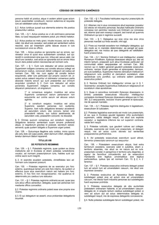 CÓDIGO DE DIREITO CANÔNICO
139
persona habili sit positus, atque in eodem adsint quae actum
ipsum essentialiter constituunt, necnon sollemnia et requisita
iure ad validitatem actus imposita.
§ 2. Actus iuridicus quoad sua elementa externa rite positus
praesumitur validus.
Can. 125. – § 1. Actus positus ex vi ab extrinseco personae
illata, cui ipsa nequaquam resistere potuit, pro infecto habetur.
§ 2. Actus positus ex metu gravi, iniuste incusso, aut ex dolo,
valet, nisi aliud iure caveatur; sed potest per sententiam iudicis
rescindi, sive ad instantiam partis laesae eiusve in iure
successorum sive ex officio.
Can. 126. – Actus positus ex ignorantia aut ex errore, qui
versetur circa id quod eius substantiam constituit, aut qui
recidit in condicionem sine qua non, irritus est; secus valet, nisi
aliud iure caveatur, sed actus ex ignorantia aut ex errore initus
locum dare potest actioni rescissoriae ad normam iuris.
Can. 127. – § 1. Cum iure statuatur ad actus ponendos
Superiorem indigere consensu aut consilio alicuius collegii vel
personarum coetus, convocari debet collegium vel coetus ad
normam Can. 166, nisi, cum agatur de consilio tantum
exquirendo, aliter iure particulari aut proprio cautum sit; ut
autem actus valeant requiritur ut obtineatur consensus partis
absolute maioris eorum qui sunt praesentes aut omnium
exquiratur consilium § 2. Cum iure statuatur ad actus
ponendos Superiorem indigere consensu aut consilio
aliquarum personarum, uti singularum:
1° si consensus exigatur, invalidus est actus
Superioris consensum earum personarum non
exquirentis aut contra earum vel alicuius votum
agentis;
2° si consilium exigatur, invalidus est actus
Superioris easdem personas non audientis;
Superior, licet nulla obligatione teneatur accedendi
ad earundem votum, etsi concors, tamen sine
praevalenti ratione, suo iudicio aestimanda, ab
earundem voto, praesertim concordi, ne discedat.
§ 3. Omnes quorum consensus aut consilium requiritur,
obligatione tenentur sententiam suam sincere proferendi
atque, si negotiorum gravitas id postulat, secretum sedulo
servandi; quae quidem obligatio a Superiore urgeri potest.
Can. 128. – Quicumque illegitime actu iuridico, immo quovis
alio actu dolo vel culpa posito, alteri damnum infert, obligatione
tenetur damnum illatum reparandi.
TITULUS VIII
DE POTESTATE REGIMINIS
Can. 129. – § 1. Potestatis regiminis, quae quidem ex divina
institutione est in Ecclesia et etiam potestas iurisdictionis
vocatur, ad normam praescriptorum iuris, habiles sunt qui
ordine sacro sunt insigniti.
§ 2. In exercitio eiusdem potestatis, christifideles laici ad
normam iuris cooperari possunt.
Can. 130. – Potestas regiminis de se exercetur pro foro
externo, quandoque tamen pro solo foro interno, ita quidem ut
effectus quos eius exercitium natum est habere pro foro
externo, in hoc foro non recognoscantur, nisi quatenus id
determinatis pro casibus iure statuatur.
Can. 131. – § 1. Potestas regiminis ordinaria ea est, quae ipso
iure alicui officio adnectitur; delegata, quae ipsi personae non
mediante officio conceditur.
§ 2. Potestas regiminis ordinaria potest esse sive propria sive
vicaria.
§ 3. Ei qui delegatum se asserit, onus probandae delegationis
incumbit.
Can. 132. – § 1. Facultates habituales reguntur praescriptis de
potestate delegata.
§ 2. Attamen nisi in eius concessione aliud expresse caveatur
aut electa sit industria personae, facultas habitualis Ordinario
concessa non perimitur resoluto iure Ordinarii cui concessa
est, etiamsi ipse eam exsequi coeperit, sed transit ad quemvis
Ordinarium qui ipsi in regimine succedit.
Can. 133. – § 1. Delegatus qui sive circa res sive circa
personas mandati sui fines excedit, nihil agit.
§ 2. Fines sui mandati excedere non intellegitur delegatus, qui
alio modo ac in mandato determinatur, ea peragit ad quae
delegatus est, nisi modus ab ipso delegante ad validitatem
fuerit praescriptus.
Can. 134. – § 1. Nomine Ordinarii in iure intelleguntur, praeter
Romanum Pontificem, Episcopi dioecesani aliique qui, etsi ad
interim tantum, praepositi sunt alicui Ecclesiae particulari vel
communitati eidem aequiparatae ad normam Can. 368,
necnon qui in iisdem generali gaudent potestate exsecutiva
ordinaria, nempe Vicarii generales et episcopales; itemque,
pro suis sodalibus, Superiores maiores clericalium institutorum
religiosorum iuris pontificii et clericalium societatum vitae
apostolicae iuris pontificii, qui ordinaria saltem potestate
exsecutiva pollent.
§ 2. Nomine Ordinarii loci intelleguntur omnes qui in § 1
recensentur, exceptis Superioribus institutorum religiosorum et
societatum vitae apostolicae.
§ 3. Quae in canonibus nominatim Episcopo dioecesano, in
ambitu potestatis exsecutivae tribuuntur, intelleguntur
competere dumtaxat Episcopo dioecesano aliisque ipsi in Can.
381, § 2 aequiparatis, exclusis Vicario generali et episcopali,
nisi de speciali mandato.
Can. 135. – § 1. Potestas regiminis distinguitur in legislativam,
exsecutivam et iudicialem.
§ 2. Potestas legislativa exercenda est modo iure praescripto,
et ea, qua in Ecclesia gaudet legislator infra auctoritatem
supremam, valide delegari nequit, nisi aliud iure explicite
caveatur; a legislatore inferiore lex iuri superiori contraria
valide ferri nequit.
§ 3. Potestas iudicialis, qua gaudent iudices aut collegia
iudicialia, exercenda est modo iure praescripto, et delegari
nequit, nisi ad actus cuivis decreto aut sententiae
praeparatorios perficiendos.
§ 4. Ad potestatis exsecutivae exercitium quod attinet,
serventur praescripta canonum qui sequuntur.
Can. 136. – Potestatem exsecutivam aliquis, licet extra
territorium exsistens, exercere valet in subditos, etiam a
territorio absentes, nisi aliud ex rei natura aut ex iuris
praescripto constet; in peregrinos in territorio actu degentes, si
agatur de favoribus concedendis aut de exsecutioni
mandandis sive legibus universalibus sive legibus
particularibus, quibus ipsi ad normam Can. 13, § 2, n. 2
tenentur.
Can. 137. – § 1. Potestas exsecutiva ordinaria delegari potest
tum ad actum tum ad universitatem casuum, nisi aliud iure
expresse caveatur.
§ 2. Potestas exsecutiva ab Apostolica Sede delegata
subdelegari potest sive ad actum sive ad universitatem
casuum, nisi electa fuerit industria personae aut subdelegatio
fuerit expresse prohibita.
§ 3. Potestas exsecutiva delegata ab alia auctoritate
potestatem ordinariam habente, si ad universitatem casuum
delegata sit, in singulis tantum casibus subdelegari potest; si
vero ad actum aut ad actus determinatos delegata sit,
subdelegari nequit, nisi de expressa delegantis concessione.
§ 4. Nulla potestas subdelegata iterum subdelegari potest, nisi
 