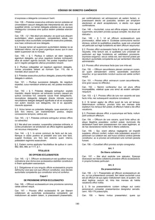 CÓDIGO DE DIREITO CANÔNICO
140
id expresse a delegante concessum fuerit.
Can. 138. – Potestas exsecutiva ordinaria necnon potestas ad
universitatem casuum delegata late interpretanda est, alia vero
quaelibet stricte; cui tamen delegata potestas est, ea quoque
intelleguntur concessa sine quibus eadem potestas exerceri
nequit.
Can. 139. – § 1. Nisi aliud iure statuatur, eo quod quis aliquam
auctoritatem, etiam superiorem, competentem adeat, non
suspenditur alius auctoritatis competentis exsecutiva potestas,
sive haec ordinaria est sive delegata.
§ 2. Causae tamen ad superiorem auctoritatem delatae ne se
immisceat inferior, nisi ex gravi urgentique causa; quo in casu
statim superiorem de re moneat.
Can. 140. – § 1. Pluribus in solidum ad idem negotium
agendum delegatis, qui prius negotium tractare inchoaverit
alios ab eodem agendo excludit, nisi postea impeditus fuerit
aut in negotio peragendo ulterius procedere noluerit.
§ 2. Pluribus collegialiter ad negotium agendum delegatis,
omnes procedere debent ad normam Can. 119, nisi in
mandato aliud cautum sit.
§ 3. Potestas exsecutiva pluribus delegata, praesumitur iisdem
delegata in solidum.
Can. 141. – Pluribus successive delegatis, ille negotium
expediat, cuius mandatum anterius est, nec postea revocatum
fuit.
Can. 142. – § 1. Potestas delegata extinguitur: expleto
mandato; elapso tempore vel exhausto numero casuum pro
quibus concessa fuit; cessante causa finali delegationis;
revocatione delegantis delegato directe intimata necnon
renuntiatione delegati deleganti significata et ab eo acceptata;
non autem resoluto iure delegantis, nisi id ex appositis
clausulis appareat.
§ 2. Actus tamen ex potestate delegata, quae exercetur pro
solo foro interno, per inadvertentiam positus, elapso
concessionis tempore, validus est.
Can. 143. – § 1. Potestas ordinaria extinguitur amisso officio
cui adnectitur.
§ 2. Nisi aliud iure caveatur, suspenditur potestas ordinaria, si
contra privationem vel amotionem ab officio legitime appellatur
vel recursus interponitur.
Can. 144. – § 1. In errore communi de facto aut de iure,
itemque in dubio positivo et probabili sive iuris sive facti,
supplet Ecclesia, pro foro tam externo quam interno,
potestatem regiminis exsecutivam.
§ 2. Eadem norma applicatur facultatibus de quibus in cann.
882, 883, 966, et 1111, § 1.
TITULUS IX
DE OFFICIIS ECCLESIASTICIS
Can. 145. – § 1. Officium ecclesiasticum est quodlibet munus
ordinatione sive divina sive ecclesiastica stabiliter constitutum
in finem spiritualem exercendum.
§ 2. Obligationes et iura singulis officiis ecclesiasticis propria
definiuntur sive ipso iure quo officium constituitur, sive decreto
auctoritatis competentis quo constituitur simul et confertur.
Caput I
DE PROVISIONE OFFICII ECCLESIASTICI
Can. 146. – Officium ecclesiasticum sine provisione canonica
valide obtineri nequit.
Can. 147. – Provisio officii ecclesiastici fit: per liberam
collationem ab auctoritate ecclesiastica competenti; per
institutionem ab eadem datam, si praecesserit praesentatio;
per confirmationem vel admissionem ab eadem factam, si
praecesserit electio vel postulatio; tandem per simplicem
electionem et electi acceptationem, si electio non egeat
confirmatione.
Can. 148. – Auctoritati, cuius est officia erigere, innovare et
supprimere, eorundem provisio quoque competit, nisi aliud iure
statuatur.
Can. 149. – § 1. Ut ad officium ecclesiasticum quis
promoveatur, debet esse in Ecclesiae communione necnon
idoneus, scilicet iis qualitatibus praeditus, quae iure universali
vel particulari aut lege fundationis ad idem officium requiruntur.
§ 2. Provisio officii ecclesiastici facta illi qui caret qualitatibus
requisitis, irrita tantum est, si qualitates iure universali vel
particulari aut lege fundationis ad validitatem provisionis
expresse exigantur; secus valida est, sed rescindi potest per
decretum auctoritatis competentis aut per sententiam tribunalis
administrativi.
§ 3. Provisio officii simoniace facta ipso iure irrita est.
Can. 150. – Officium secumferens plenam animarum curam,
ad quam adimplendam ordinis sacerdotalis exercitium
requiritur, ei qui sacerdotio nondum auctus est valide conferri
nequit.
Can. 151. – Provisio officii animarum curam secumferentis,
sine gravi causa ne differatur.
Can. 152. – Nemini conferantur duo vel plura officia
incompatibilia, videlicet quae una simul ab eodem adimpleri
nequeunt.
Can. 153. – § 1. Provisio officii de iure non vacantis est ipso
facto irrita, nec subsequenti vacatione convalescit.
§ 2. Si tamen agatur de officio quod de iure ad tempus
determinatum confertur, provisio intra sex menses ante
expletum hoc tempus fieri potest, et effectum habet a die officii
vacationis.
§ 3. Promissio alicuius officii, a quocumque est facta, nullum
parit iuridicum effectum.
Can. 154. – Officium de iure vacans, quod forte adhuc ab
aliquo illegitime possidetur, conferri potest, dummodo rite
declaratum fuerit eam possessionem non esse legitimam, et
de hac declaratione mentio fiat in litteris collationis.
Can. 155. – Qui, vicem alterius neglegentis vel impediti
supplens, officium confert, nullam inde potestatem acquirit in
personam cui collatum est, sed huius condicio iuridica perinde
constituitur, ac si provisio ad ordinariam iuris normam peracta
fuisset.
Can. 156. – Cuiuslibet officii provisio scripto consignetur.
Art. 1
De libera collatione
Can. 157. – Nisi aliud explicite iure statuatur, Episcopi
dioecesani est libera collatione providere officiis ecclesiasticis
in propria Ecclesia particulari.
Art. 2
De praesentatione
Can. 158. – § 1. Praesentatio ad officium ecclesiasticum ab
eo, cui ius praesentandi competit, fieri debet auctoritati cuius
est ad officium de quo agitur institutionem dare, et quidem, nisi
aliud legitime cautum sit, intra tres menses ab habita
vacationis officii notitia.
§ 2. Si ius praesentationis cuidam collegio aut coetui
personarum competat, praesentandus designetur servatis
cann. 165-179 praescriptis.
Can. 159. – Nemo invitus praesentetur; quare qui
 