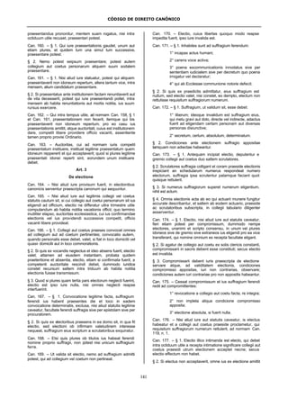 CÓDIGO DE DIREITO CANÔNICO
141
praesentandus prononitur, mentem suam rogatus, nisi intra
octiduum utile recuset, praesentari potest.
Can. 160. – § 1. Qui iure praesentationis gaudet, unum aut
etiam plures, et quidem tum una simul tum successive,
praesentare potest.
§ 2. Nemo potest seipsum praesentare; potest autem
collegium aut coetus personarum aliquem suum sodalem
praesentare.
Can. 161. – § 1. Nisi aliud iure statuatur, potest qui aliquem
praesentaverit non idoneum repertum, altera tantum vice, intra
mensem, alium candidatum praesentare.
§ 2. Si praesentatus ante institutionem factam renuntiaverit aut
de vita decesserit, potest qui iure praesentandi pollet, intra
mensem ab habita renuntiationis aut mortis notitia, ius suum
rursus exercere.
Can. 162. – Qui intra tempus utile, ad normam Can. 158, § 1
et Can. 161, praesentationem non fecerit, itemque qui bis
praesentaverit non idoneum repertum, pro eo casu ius
praesentationis amittit, atque auctoritati, cuius est institutionem
dare, competit libere providere officio vacanti, assentiente
tamen proprio provisi Ordinario.
Can. 163. – Auctoritas, cui ad normam iuris competit
praesentatum instituere, instituat legitime praesentatum quem
idoneum reppererit et qui acceptaverit; quod si plures legitime
praesentati idonei reperti sint, eorundem unum instituere
debet.
Art. 3
De electione
Can. 164. – Nisi aliud iure provisum fuerit, in electionibus
canonicis serventur praescripta canonum qui sequuntur.
Can. 165. – Nisi aliud iure aut legitimis collegii vel coetus
statutis cautum sit, si cui collegio aut coetui personarum sit ius
eligendi ad officium, electio ne differatur ultra trimestre utile
computandum ab habita notitia vacationis officii; quo termino
inutiliter elapso, auctoritas ecclesiastica, cui ius confirmandae
electionis vel ius providendi successive competit, officio
vacanti libere provideat.
Can. 166. – § 1. Collegii aut coetus praeses convocet omnes
ad collegium aut ad coetum pertinentes; convocatio autem,
quando personalis esse debet, valet, si fiat in loco domicilii vel
quasi- domicilii aut in loco commorationis.
§ 2. Si quis ex vocandis neglectus et ideo absens fuerit, electio
valet; attamen ad eiusdem instantiam, probata quidem
praeteritione et absentia, electio, etiam si confirmata fuerit, a
competenti auctoritate rescindi debet, dummodo iuridice
constet recursum saltem intra triduum ab habita notitia
electionis fuisse transmissum.
§ 3. Quod si plures quam tertia pars electorum neglecti fuerint,
electio est ipso iure nulla, nisi omnes neglecti reapse
interfuerint.
Can. 167. – § 1. Convocatione legitime facta, suffragium
ferendi ius habent praesentes die et loco in eadem
convocatione determinatis, exclusa, nisi aliud statutis legitime
caveatur, facultate ferendi suffragia sive per epistolam sive per
procuratorem.
§ 2. Si quis ex electoribus praesens in ea domo sit, in qua fit
electio, sed electioni ob infirmam valetudinem interesse
nequeat, suffragium eius scriptum a scrutatoribus exquiratur.
Can. 168. – Etsi quis plures ob titulos ius habeat ferendi
nomine proprio suffragii, non potest nisi unicum suffragium
ferre.
Can. 169. – Ut valida sit electio, nemo ad suffragium admitti
potest, qui ad collegium vel coetum non pertineat.
Can. 170. – Electio, cuius libertas quoquo modo reapse
impedita fuerit, ipso iure invalida est.
Can. 171. – § 1. Inhabiles sunt ad suffragium ferendum:
1° incapax actus humani;
2° carens voce activa;
3° poena excommunicationis innodatus sive per
sententiam iudicialem sive per decretum quo poena
irrogatur vel declaratur;
4° qui ab Ecclesiae communione notorie defecit.
§ 2. Si quis ex praedictis admittatur, eius suffragium est
nullum, sed electio valet, nisi constet, eo dempto, electum non
rettulisse requisitum suffragiorum numerum.
Can. 172. – § 1. Suffragium, ut validum sit, esse debet:
1° liberum; ideoque invalidum est suffragium eius,
qui metu gravi aut dolo, directe vel indirecte, adactus
fuerit ad eligendam certam personam aut diversas
personas disiunctive;
2° secretum, certum, absolutum, determinatum.
§ 2. Condiciones ante electionem suffragio appositae
tamquam non adiectae habeantur.
Can. 173. – § 1. Antequam incipiat electio, deputentur e
gremio collegii aut coetus duo saltem scrutatores.
§ 2. Scrutatores suffragia colligant et coram praeside electionis
inspiciant an schedularum numerus respondeat numero
electorum, suffragia ipsa scrutentur palamque faciant quot
quisque rettulerit.
§ 3. Si numerus suffragiorum superet numerum eligentium,
nihil est actum.
§ 4. Omnia electionis acta ab eo qui actuarii munere fungitur
accurate describantur, et saltem ab eodem actuario, praeside
ac scrutatoribus subscripta, in collegii tabulario diligenter
asserventur.
Can. 174. – § 1. Electio, nisi aliud iure aut statutis caveatur,
fieri etiam potest per compromissum, dummodo nempe
electores, unanimi et scripto consensu, in unum vel plures
idoneos sive de gremio sive extraneos ius eligendi pro ea vice
transferant, qui nomine omnium ex recepta facultate eligant.
§ 2. Si agatur de collegio aut coetu ex solis clericis constanti,
compromissarii in sacris debent esse constituti; secus electio
est invalida.
§ 3. Compromissarii debent iuris praescripta de electione
servare atque, ad validitatem electionis, condiciones
compromisso appositas, iuri non contrarias, observare;
condiciones autem iuri contrariae pro non appositis habeantur.
Can. 175. – Cessat compromissum et ius suffragium ferendi
redit ad compromittentes:
1° revocatione a collegio aut coetu facta, re integra;
2° non impleta aliqua condicione compromisso
apposita;
3° electione absoluta, si fuerit nulla.
Can. 176. – Nisi aliud iure aut statutis caveatur, is electus
habeatur et a collegii aut coetus praeside proclametur, qui
requisitum suffragiorum numerum rettulerit, ad normam Can.
119, n. 1.
Can. 177. – § 1. Electio illico intimanda est electo, qui debet
intra octiduum utile a recepta intimatione significare collegii aut
coetus praesidi utrum electionem acceptet necne; secus
electio effectum non habet.
§ 2. Si electus non acceptaverit, omne ius ex electione amittit
 