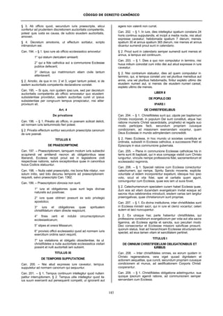 CÓDIGO DE DIREITO CANÔNICO
143
§ 3. Ab officio quod, secundum iuris praescripta, alicui
confertur ad prudentem discretionem auctoritatis competentis,
potest quis iusta ex causa, de iudicio eiusdem auctoritatis,
amoveri.
§ 4. Decretum amotionis, ut effectum sortiatur, scripto
intimandum est.
Can. 194. – § 1. Ipso iure ab officio ecclesiastico amovetur:
1° qui statum clericalem amiserit;
2° qui a fide catholica aut a communione Ecclesiae
publice defecerit;
3° clericus qui matrimonium etiam civile tantum
attentaverit.
§ 2. Amotio, de qua in nn. 2 et 3, urgeri tantum potest, si de
eadem auctoritatis competentis declaratione constet.
Can. 195. – Si quis, non quidem ipso iure, sed per decretum
auctoritatis competentis ab officio amoveatur quo eiusdem
subsistentiae providetur, eadem auctoritas curet ut ipsius
subsistentiae per congruum tempus prospiciatur, nisi aliter
provisum sit.
Art. 4
De privatione
Can. 196. – § 1. Privatio ab officio, in poenam scilicet delicti,
ad normam iuris tantummodo fieri potest.
§ 2. Privatio effectum sortitur secundum praescripta canonum
de iure poenali.
TITULUS X
DE PRAESCRIPTIONE
Can. 197. – Praescriptionem, tamquam modum iuris subiectivi
acquirendi vel amittendi necnon ab obligationibus sese
liberandi, Ecclesia recipit prout est in legislatione civili
respectivae nationis, salvis exceptionibus quae in canonibus
huius Codicis statuuntur.
Can. 198. – Nulla valet praescriptio, nisi bona fide nitatur, non
solum initio, sed toto decursu temporis ad praescriptionem
requisiti, salvo praescripto Can. 1362.
Can. 199. – Praescriptioni obnoxia non sunt:
1° iura et obligationes quae sunt legis divinae
naturalis aut positivae;
2° iura quae obtineri possunt ex solo privilegio
apostolico;
3° iura et obligationes quae spiritualem
christifidelium vitam directe respiciunt;
4° fines certi et indubii circumscriptionum
ecclesiasticarum;
5° stipes et onera Missarum;
6° provisio officii ecclesiastici quod ad normam iuris
exercitium ordinis sacri requirit;
7° ius visitationis et obligatio oboedientiae, ita ut
christifideles a nulla auctoritate ecclesiastica visitari
possint et nulli auctoritati iam subsint.
TITULUS XI
DE TEMPORIS SUPPUTATIONE
Can. 200. – Nisi aliud expresse iure caveatur, tempus
supputetur ad normam canonum qui sequuntur.
Can. 201. – § 1. Tempus continuum intellegitur quod nullam
patitur interruptionem, § 2. Tempus utile intellegitur quod ita
ius suum exercenti aut persequenti competit, ut ignoranti aut
agere non valenti non currat.
Can. 202. – § 1. In iure, dies intellegitur spatium constans 24
horis continuo supputandis, et incipit a media nocte, nisi aliud
expresse caveatur; hebdomada spatium 7 dierum; mensis
spatium 30 et annus spatium 365 dierum, nisi mensis et annus
dicantur sumendi prout sunt in calendario.
§ 2. Prout sunt in calendario semper sumendi sunt mensis et
annus, si tempus est continuum.
Can. 203. – § 1. Dies a quo non computatur in termino, nisi
huius initium coincidat cum initio diei aut aliud expresse in iure
caveatur.
§ 2. Nisi contrarium statuatur, dies ad quem computatur in
termino, qui, si tempus constet uno vel pluribus mensibus aut
annis, una vel pluribus hebdomadis, finitur expleto ultimo die
eiusdem numeri aut, si mensis die eiusdem numeri careat,
expleto ultimo die mensis.
LIBER II
DE POPULO DEI
lPARS I
DE CHRISTIFIDELIBUS
Can. 204. – § 1. Christifideles sunt qui, utpote per baptismum
Christo incorporati, in populum Dei sunt constituti, atque hac
ratione muneris Christi sacerdotalis, prophetici et regalis suo
modo participes facti, secundum propriam cuiusque
condicionem, ad missionem exercendam vocantur, quam
Deus Ecclesiae in mundo adimplendam concredidit.
§ 2. Haec Ecclesia, in hoc mundo ut societas constituta et
ordinata, subsistit in Ecclesia catholica, a successore Petri et
Episcopis in eius communione gubernata.
Can. 205. – Plene in communione Ecclesiae catholicae his in
terris sunt illi baptizati, qui in eius compage visibili cum Christo
iunguntur, vinculis nempe professionis fidei, sacramentorum et
ecclesiastici regiminis.
Can. 206. – § 1. Speciali ratione cum Ecclesia conectuntur
catechumeni, qui nempe, Spiritu Sancto movente, explicita
voluntate ut eidem incorporentur expetunt, ideoque hoc ipso
voto, sicut et vita fidei, spei et caritatis quam agunt,
coniunguntur cum Ecclesia, quae eos iam ut suos fovet.
§ 2. Catechumenorum specialem curam habet Ecclesia quae,
dum eos ad vitam ducendam evangelicam invitat eosque ad
sacros ritus celebrandos introducit, eisdem varias iam largitur
praerogativas, quae christianorum sunt propriae.
Can. 207. – § 1. Ex divina institutione, inter christifideles sunt
in Ecclesia ministri sacri, qui in iure et clerici vocantur; ceteri
autem et laici nuncupantur.
§ 2, Ex utraque hac parte habentur christifideles, qui
professione consiliorum evangelicorum per vota aut alia sacra
ligamina, ab Ecclesia agnita et sancita, suo peculiari modo
Deo consecrantur et Ecclesiae missioni salvificae prosunt;
quorum status, licet ad hierarchicam Ecclesiae structuramnon
spectet, ad eius tamen vitam et sanctitatem pertinet.
TITULUS I
DE OMNIUM CHRISTIFIDELIUM OBLIGATIONIBUS ET
IURIBUS
Can. 208. – Inter christifideles omnes, ex eorum quidem in
Christo regeneratione, vera viget quoad dignitatem et
actionem aequalitas, qua cuncti, secundum propriam cuiusque
condicionem et munus, ad aedificationem Corporis Christi
cooperantur.
Can. 209. – § 1. Christifideles obligatione adstringuntur, sua
quoque ipsorum agendi ratione, ad communionem semper
servandam cum Ecclesia.
 