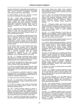 CÓDIGO DE DIREITO CANÔNICO
146
adiunctis, approbante item Sancta Sede, accommodanda, qua
institutionis in seminario tradendae definiatur summa principia
atque normae generales necessitatibus pastoralibus
uniuscuiusque regionis vel provinciae, aptatae.
§ 2. Normae Rationis, de qua in § 1, serventur in omnibus
seminariis, tum dioecesanis tum interdioecesanis.
Can. 243. – Habeat insuper unumquodque seminarium
ordinationem propriam, ab Episcopo dioecesano aut, si de
seminario interdioecesano agatur, ab Episcopis quorum
interest, probatam, qua normae institutionis sacerdotalis
Rationis adiunctis particularibus accommodentur, ac pressius
determinentur praesertim disciplinae capita quae ad
alumnorum cotidianam vitam et totius seminarii ordinem
spectant.
Can. 244. – Alumnorum in seminario formatio spiritualis et
institutio doctrinalis harmonice componantur, atque ad id
ordinentur, ut iidem iuxta uniuscuiusque indolem una cum
debita maturitate humana spiritum Evangelii et arctam cum
Christo necessitudinem acquirant.
Can. 245. – § 1. Per formationem spiritualem alumni idonei
fiant ad ministerium pastorale fructuose exercendum et ad
spiritum missionalem efformentur, discentes ministerium
expletum semper in fide viva et in caritate ad propriam
sanctificationem conferre; itemque illas excolere discant
virtutes quae in hominum consortione pluris fiunt, ita quidem ut
ad aptam conciliationem inter bona humana et supernaturalia
pervenire valeant.
§ 2. Ita formentur alumni ut, amore Ecclesiae Christi imbuti,
Pontifici Romano Petri successori humili et filiali caritate
devinciantur, proprio Episcopo tamquam fidi cooperatores
adhaereant et sociam cum fratribus operam praestent; per
vitam in seminario communem atque per amicitiae
coniunctionisque necessitudinem cum aliis excultam
praeparentur ad fraternam unionem cum dioecesano
presbyterio, cuius in Ecclesiae servitio erunt consortes.
Can. 246. – § 1. Celebratio Eucharistica centrum sit totius
vitae seminarii, ita ut cotidie alumni, ipsam Christi caritatem
participantes, animi robur pro apostolico labore et pro vita sua
spirituali praesertim ex hoc ditissimo fonte hauriant.
§ 2. Efformentur ad celebrationem liturgiae horarum, qua Dei
ministri, nomine Ecclesiae pro toto populo sibi commisso,
immo pro universo mundo, Deum deprecantur.
§ 3. Foveantur cultus Beatae Mariae Virginis etiam per mariale
rosarium, oratio mentalis aliaque pietatis exercitia, quibus
alumni spiritum orationis acquirant atque vocationis suae robur
consequantur.
§ 4. Ad sacramentum paenitentiae frequenter accedere
assuescant alumni, et commendatur ut unusquisque habeat
moderatorem suae vitae spiritualis libere quidem electum, cui
confidenter conscientiam aperire possit.
§ 5. Singulis annis alumni exercitiis spiritualibus vacent.
Can. 247. – § 1. Ad servandum statum caelibatus congrua
educatione praeparentur, eumque ut peculiare Dei donum in
honore habere discant.
§ 2. De officiis et oneribus, quae ministris sacris Ecclesiae
propria sunt, alumni debite reddantur certiores, nulla vitae
sacerdotalis difficultate reticita,
Can. 248. – Institutio doctrinalis tradenda eo spectat, ut
alumni, una cum cultura generali necessitatibus loci ac
temporis consentanea, amplam atque solidam acquirant in
disciplinis sacris doctrinam, ita ut, propria fide ibi fundata et
inde nutrita, Evangelii doctrinam hominibus sui temporis apte,
ratione eorundem ingenio accommodata, nuntiare valeant.
Can. 249. – Institutionis sacerdotalis Ratione provideatur ut
alumni non tantum accurate linguam patriam edoceantur, sed
etiam linguam latinam bene calleant necnon congruam
habeant cognitionem alienarum linguarum, quarum scientia ad
eorum formationem aut ad ministerium pastorale exercendum
necessaria vel utilis videatur.
Can. 250. – Quae in ipso seminario philosophica et theologica
studia ordinantur, aut successive aut coniuncte peragi
possunt, iuxta institutionis sacerdotalis Rationem; eadem
completum saltem sexennium complectantur, ita quidem ut
tempus philosophicis disciplinis dedicandum integrum
biennium, studiis vero theologicis integrum quadriennium
adaequet.
Can. 251. – Philosophica institutio, quae innixa sit oportet
patrimonio philosophico perenniter valido, et rationem etiam
habeat philosophicae investigationis progredientis aetatis, ita
tradatur, ut alumnorum formationem humanam perficiat,
mentis aciem provehat, eosque ad studia theologica
peragenda aptiores reddat.
Can. 252. – § 1. Institutio theologica, in lumine fidei, sub
Magisterii ductu, ita impertiatur, ut alumni integram doctrinam
catholicam, divina Revelatione innixam, cognoscant, propriae
vitae spiritualis reddant alimentum eamque, in ministerio
exercendo, rite annuntiare ac tueri valeant.
§ 2. In sacra Scriptura peculiari diligentia erudiantur alumni, ita
ut totius sacrae Scripturae conspectum acquirant.
§ 3. Lectiones habeantur theologiae dogmaticae, verbo Dei
scripto una cum sacra Traditione semper innixae, quarum ope
alumni mysteria salutis, s. Thoma praesertim magistro,
intimius penetrare addiscant, itemque lectiones theologiae
moralis et pastoralis, iuris canonici, liturgiae, historiae
ecclesiasticae, necnon aliarum disciplinarum, auxiliarium atque
specialium, ad normam praescriptorum institutionis
sacerdotalis Rationis.
Can. 253. – § 1. Ad magistri munus in disciplinis philosophicis,
theologicis et iuridicis, ab Episcopo aut ab Episcopis, quorum
interest, ii tantum nominentur qui, virtutibus praestantes,
laurea doctorali aut licentia potiti sunt in universitate studiorum
aut facultate a Sancta Sede recognita.
§ 2. Curetur ut distincti totidem nominentur magistri qui
doceant sacram Scripturam, theologiam dogmaticam,
theologiam moralem, liturgiam, philosophiam, ius canonicum,
historiam ecclesiasticam, aliasque, quae propria methodo
tradendae sunt, disciplinas.
§ 3. Magister qui a munere suo graviter deficiat, ab auctoritate,
de qua in § 1, amoveatur.
Can. 254. – § 1. Magistri in disciplinis tradendis de intima
universae doctrinae fidei unitate et harmonia iugiter solliciti
sint, ut unam scientiam alumni se discere experiantur; quo
aptius id obtineatur, adsit in seminario qui integram studiorum
ordinationem moderetur.
§ 2. Ita alumni edoceantur, ut et ipsi habiles fiant ad
quaestiones aptis investigationibus propriis et scientifica
methodo examinandas; habeantur igitur exercitationes, in
quibus, sub moderamine magistrorum, alumni proprio labore
studia quaedam persolvere discant.
Can. 255. – Licet universa alumnorum in seminario formatio
pastoralem finem persequatur, institutio stricte pastoralis in
eodem ordinetur, qua alumni principia et artes addiscant quae,
attentis quoque loci ac temporis necessitatibus, ad ministerium
Dei populum docendi, sanctificandi et regendi exercendum
pertineant.
Can. 256. – § 1. Diligenter instruantur alumni in iis quae
peculiari ratione ad sacrum ministerium spectant, praesertim in
arte catechetica et homiletica exercenda, in cultu divino
peculiarique modo in sacramentis celebrandis, in commercio
cum hominibus, etiam non catholicis vel non credentibus,
habendo, in paroecia administranda atque in ceteris
muneribus adimplendis.
 