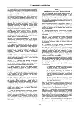 CÓDIGO DE DIREITO CANÔNICO
147
§ 2. Edoceantur alumni de universae Ecclesiae necessitatibus,
ita ut sollicitudinem habeant de vocationibus promovendis, de
quaestionibus missionalibus, oecumenicis necnon de aliis,
socialibus quoque, urgentioribus.
Can. 257. – § 1. Alumnorum institutioni ita provideatur, ut non
tantum Ecclesiae particularis in cuius servitio incardinentur,
sed universae quoque Ecclesiae sollicitudinem habeant, atque
paratos se exhibeant Ecclesiis particularibus, quarum gravis
urgeat necessitas, sese devovere.
§ 2. Curet Episcopus dioecesanus ut clerici, a propria Ecclesia
particulari ad Ecclesiam particularem alterius regionis
transmigrare intendentes, apte praeparentur ad ibidem sacrum
ministerium exercendum, ut scilicet et linguam regionis
addiscant, et eiusdem institutorum, condicionum socialium,
usuum et consuetudinum intellegentiam habeant.
Can. 258. – Ut apostolatus exercendi artem in opere ipso
etiam addiscant, alumni, studiorum curriculo decurrente,
praesertim vero feriarum tempore, praxi pastorali initientur per
opportunas, sub moderamine semper sacerdotis periti,
exercitationes, alumnorum aetati et locorum condicioni
aptatas, de iudicio Ordinarii determinandas.
Can. 259. – § 1. Episcopo dioecesano aut, si de seminario
interdioecesano agatur, Episcopis quorum interest, competit,
quae ad seminarii superius regimen et administrationem
spectant, decernere.
§ 2. Episcopus dioecesanus aut, si de seminario
interdioecesano agatur, Episcopi, quorum interest, frequenter
seminarium ipsi visitent, in formationem suorum alumnorum
necnon in institutionem, quae in eodem tradatur,
philosophicam et theologicam invigilent, et de alumnorum
vocatione, indole, pietate ac profectu cognitionem sibi
comparent, maxime intuitu sacrarum ordinationum
conferendarum.
Can. 260. – Rectori, cuius est cotidianum moderamen curare
seminarii, ad normam quidem institutionis sacerdotalis
Rationis ac seminarii ordinationis, omnes in propriis muneribus
adimplendis obtemperare debent.
Can. 261. – § 1. Seminarii rector itemque, sub eiusdem
auctoritate, moderatores et magistri pro parte sua curent ut
alumni normas Ratione institutionis sacerdotalis necnon
seminarii ordinatione praescriptas adamussim servent.
§ 2. Sedulo provideant seminarii rector atque studiorum
moderator ut magistri suo munere rite fungantur, secundum
praescripta Rationis institutionis sacerdotalis ac seminarii
ordinationis.
Can. 262. – Exemptum a regimine paroeciali seminarium esto:
et pro omnibus qui in seminario sunt, parochi officium, excepta
materia matrimoniali et firmo praescripto Can. 985, obeat
seminarii rector eiusve delegatus.
Can. 263. – Episcopus dioecesanus vel, si de seminario
interdioecesano agatur, Episcopi quorum interest, pro parte ab
eis communi consilio determinata, curare debent ut
provideatur seminarii constitutioni et conservationi, alumnorum
sustentationi necno magistrorum remunerationi aliisque
seminarii necessitatibus.
Can. 264. – § 1. Ut seminarii necessitatibus provideatur,
praeter stipem de qua in Can. 1266, potest Episcopus in
dioecesi tributum imponere.
§ 2. Tributo pro seminario obnoxiae sunt cunctae personae
iuridicae ecclesiasticae etiam privatae, quae sedem in dioecesi
habeant, nisi solis eleemosynis sustententur aut in eis
collegium discentium vel docentium ad commune Ecclesiae
bonum promovendum actu habeatur; huiusmodi tributum
debet esse generale, reditibus eorum qui eidem obnoxii sunt
proportionatum, atque iuxta necessitates seminarii
determinatum.
Caput II
De clericorum adscriptione seu incardinatione
Can. 265. – Quemlibet clericum oportet esse incardinatum aut
alicui Ecclesiae particulari vel praelaturae personali, aut alicui
instituto vitae consecratae vel societati hac facultate praeditis,
ita ut clerici acephali seu vagi minime admittantur.
Can. 266. – § 1. Per receptum diaconatum aliquis fit clericus et
incardinatur Ecclesiae particulari vel praelaturae personali pro
cuius servitio promotus est.
§ 2. Sodalis in instituto religioso a votis perpetuis professus aut
societati clericali vitae apostolicae definitive incorporatus, per
receptum diaconatum incardinatur tamquam clericus eidem
instituto aut societati, nisi ad societates quod attinet aliter
ferant constitutiones.
§ 3. Sodalis instituti saecularis per receptum diaconatum
incardinatur Ecclesiae particulari pro cuius servitio promotus
est, nisi vi concessionis Sedis Apostolicae ipsi instituto
incardinetur.
Can. 267. – § 1. Ut clericus iam incardinatus alii Ecclesiae
particulari valide incardinetur, ab Episcopo dioecesano
obtinere debet litteras ab eodem subscriptas excardinationis;
et pariter ab Episcopo dioecesano Ecclesiae particularis, cui
se incardinari desiderat, litteras ab eodem subscriptas
incardinationis.
§ 2. Excardinatio ita concessa effectum non sortitur nisi
incardinatione obtenta in alia Ecclesia particulari.
Can. 268. – § 1. Clericus qui a propria Ecclesia particulari in
aliam legitime transmigraverit, huic Ecclesiae particulari,
transacto quinquennio, ipso iure incardinatur, si talem
voluntatem in scriptis manifestaverit tum Episcopo dioecesano
Ecclesiae hospitis tum Episcopo dioecesano proprio, neque
horum alteruter ipsi contrariam scripto mentem intra quattuor
menses a receptis litteris significaverit.
§ 2. Per admissionem perpetuam aut definitivam in institutum
vitae consecratae aut in societatem vitae apostolicae, clericus
qui, ad normam Can. 266, § 2, eidem instituto aut societati
incardinatur, a propria Ecclesia particulari excardinatur.
Can. 269. – Ad incardinationem clerici Episcopus dioecesanus
ne deveniat nisi:
1° necessitas aut utilitas suae Ecclesiae particularis
id exigat, et salvis iuris praescriptis honestam
sustentationem clericorum respicientibus;
2° ex legitimo documento sibi constiterit de
concessa excardinatione, et habuerit praeterea ab
Episcopo dioecesano excardinanti, sub secreto si
opus sit, de clerici vita, moribus ac studiis opportuna
testimonia;
3° clericus eidem Episcopo dioecesano scripto
declaraverit se novae Ecclesiae particularis servitio
velle addici ad normam iuris.
Can. 270. – Excardinatio licite concedi potest iustis tantum de
causis, quales sunt Ecclesiae utilitas aut bonum ipsius clerici;
denegari autem non potest nisi exstantibus gravibus causis;
licet tamen clerico, qui se gravatum censuerit et Episcopum
receptorem invenerit, contra decisionem recurrere.
Can. 271. – § 1. Extra casum verae necessitatis Ecclesiae
particularis propriae, Episcopus dioecesanus ne deneget
licentiam transmigrandi clericis, quos parotos sciat atque aptos
aestimet qui regiones petant gravi cleri inopia laborantes,
ibidem sacrum ministerium peracturi; prospiciat vero ut per
conventionem scriptam cum Episcopo dioecesano loci, quem
petunt, iura et officia eorundem clericorum stabiliantur.
§ 2. Episcopus dioecesanus licentiam ad aliam Ecclesiam
particularem transmigrandi concedere potest suis clericis ad
 