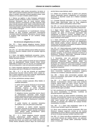 CÓDIGO DE DIREITO CANÔNICO
148
tempus praefinitum, etiam pluries renovandum, ita tamen ut
iidem clerici propriae Ecclesiae particulari incardinati maneant,
atque in eandem redeuntes omnibus gaudeant iuribus, quae
haberent si in ea sacro ministerio addicti fuissent.
§ 3. Clericus qui legitime in aliam Ecclesiam particularem
transierit propriae Ecclesiae manens incardinatus, a proprio
Episcopo dioecesano iusta de causa revocari potest,
dummodo serventur conventiones cum altero Episcopo initae
atque naturalis aequitas; pariter, iisdem condicionibus servatis,
Episcopus dioecesanus alterius Ecclesiae particularis iusta de
causa poterit eidem clerico licentiam ulterioris commorationis
in suo territorio denegare.
Can. 272. – Excardinationem et incardinationem, itemque
licentiam ad aliam Ecclesiam particularem transmigrandi
concedere nequit Administrator dioecesanus, nisi post annum
a vacatione sedis episcopalis, et cum consensu collegii
consultorum.
Caput III
De clericorum obligationibus et iuribus
Can. 273. – Clerici speciali obligatione tenentur Summo
Pontifici et suo quisque Ordinario reverentiam et oboedientiam
exhibendi.
Can. 274. – § 1. Soli clerici obtinere possunt officia ad quorum
exercitium requiritur potestas ordinis aut potestas regiminis
ecclesiastici.
§ 2. Clerici, nisi legitimo impedimento excusentur, munus,
quod ipsis a suo Ordinario commissum fuerit, suscipere ac
fideliter adimplere tenentur.
Can. 275. – § 1. Clerici, quippe qui omnes ad unum conspirent
opus, ad aedificationem nempe Corporis Christi, vinculo
fraternitatis et orationis inter se uniti sint, ed cooperationem
inter se prosequantur, iuxta iuris particularis praescripta.
§ 2. Clerici missionem agnoscant et promoveant, quam pro
sua quisque parte laici in Ecclesia et in mundo exercent.
Can. 276. – § 1. In vita sua ducenda ad sanctitatem
persequendam peculiari ratione tenentur clerici, quippe qui,
Deo in ordinis receptione novo titulo consecrati, dispensatores
sint mysteriorum Dei in servitium Eius populi.
§ 2. Ut hanc perfectionem persequi valeant:
1° imprimis ministerii pastoralis officia fideliter et
indefesse adimpleant;
2° duplici mensa sacrae Scripturae et Eucharistiae
vitam suam spiritualem nutriant; enixe igitur
sacerdotes invitantur ut cotidie Sacrificium
eucharisticum offerant, diaconi vero ut eiusdem
oblationem cotidie participent;
3° obligatione tenentur sacerdotes necnon diaconi
ad presbyteratum aspirantes cotidie liturgiam
horarum persolvendi secundum proprios et probatos
liturgicos libros; diaconi autem permanentes eandem
persolvant pro parte ab Episcoporum conferentia
definita;
4° pariter tenentur ad vacandum recessibus
spiritualibus, iuxta iuris particularis praescripta;
5° sollicitantur ut orationi mentali regulariter
incumbant, frequenter ad paenitentiae sacramentum
accedant, Deiparam Virginem peculiari veneratione
colant, aliisque mediis sanctificationis utantur
communibus et particularibus.
Can. 277. – § 1. Clerici obligatione tenentur servandi
perfectam perpetuamque propter Regnum coelorum
continentiam, ideoque ad caelibatum adstringuntur, quod est
peculiare Dei donum, quo quidem sacri ministri indiviso corde
Christo facilius adhaerere possunt atque Dei hominumque
servitio liberius sese dedicare valent.
§ 2. Debita cum prudentia clerici se gerant cum personis,
quarum frequentatio ipsorum obligationem ad continentiam
servandam in discrimen vocare aut in fidelium scandalum
vertere possit.
§ 3. Competit Episcopo dioecesano ut hac de re normas
statuat magis determinatas utque de huius obligationis
observantia in casibus particularibus iudicium ferat.
Can. 278. – § 1, Ius est clericis saecularibus sese consociandi
cum aliis ad fines statui clericali congruentes prosequendos.
§ 2. Magni habeant clerici saeculares praesertim illas
consociationes quae, statutis a competenti auctoritate
recognitis, per aptam et convenienter approbatam vitae
ordinationem et fraternum iuvamen, sanctitatem suam in
ministerii exercitio fovent, quaeque clericorum inter se et cum
proprio Episcopo unioni favent.
§ 3. Clerici abstineant a constituendis aut participandis
consociationibus, quarum finis aut actio cum obligationibus
statui clericali propriis componi nequeunt vel diligentem
muneris ipsis ab auctoritate ecclesiastica competenti commissi
adimpletionem praepedire possunt.
Can. 279. – § 1. Clerici studia sacra, recepto etiam sacerdotio,
prosequantur, et solidam illam doctrinam, in sacra Scriptura
fundatam, a maioribus traditam et communiter ab Ecclesia
receptam sectentur, uti documentis praesertim Conciliorum ac
Romanorum Pontificum determinatur, devitantes profanas
vocum novitates et falsi nominis scientiam.
§ 2. Sacerdotes, iuxta iuris particularis praescripta,
praelectiones pastorales post ordinationem sacerdotalem
instituendas frequentent atque, statutis eodem iure
temporibus, aliis quoque intersint praelectionibus, conventibus
theologicis aut conferentiis, quibus ipsis praebeatur occasio
pleniorem scientiarum sacrarum et methodorum pastoralium
cognitionem acquirendi.
§ 3. Aliarum quoque scientiarum, earum praesertim quae cum
sacris conectuntur, cognitionem prosequantur, quatenus
praecipue ad ministerium pastorale exercendum confert.
Can. 280. – Clericis valde commendatur quaedam vitae
communis consuetudo; quae quidem, ubi viget, quantum fieri
potest, servanda est.
Can. 281. – § 1. Clerici, cum ministerio ecclesiastico se
dedicant, remunerationem merentur quae suae condicioni
congruat, ratione habita tum ipsius muneris naturae, tum
locorum temporumque condicionum, quaque ipsi possint
necessitatibus vitae suae necnon aequae retributioni eorum,
quorum servitio egent, providere.
§ 2. Item providendum est ut gaudeant illa sociali assistentia,
qua eorum necessitatibus, si infirmitate, invaliditate vel
senectute laborent, apte prospiciatur.
§ 3. Diaconi uxorati, qui plene ministerio ecclesiastico sese
devovent, remunerationem merentur qua sui suaeque familiae
sustentationi providere valeant; qui vero ratione professionis
civilis, quam exercent aut exercuerunt, remunerationem
obtineant, ex perceptis inde reditibus sibi suaeque familiae
necessitatibus consulant.
Can. 282. – § 1. Clerici vitae simplicitatem colant et ab
omnibus quae vanitatem sapiunt se abstineant.
§ 2. Bona, quae occasione exercitii ecclesiastici officii ipsis
obveniunt, quaeque supersunt, provisa ex eis honesta
sustentatione et omnium officiorum proprii status adimpletione,
ad bonum Ecclesiae operaque caritatis impendere velint.
Can. 283. – § 1. Clerici, licet officium residentiale non habeant,
a sua tamen dioecesi per notabile tempus, iure particulari
determinandum, sine licentia saltem praesumpta Ordinarii
proprii, ne discedant.
 
